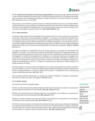 27.1.2.1. Aplicación de retención en la fuente para independientes. A las personas independientes que tengan
un solo contrato de prestación de servicios que no exceda de trescientos (300) UVT, se les aplicará las mismas
tasas de retención de los asalariados estipuladas en la tabla de retención en la fuente contenida en el artículo
383 modificado por la Ley 1111 de 2006.

Para el efecto, en el momento de suscribir el respectivo contrato de prestación de servicios, el contratante deberá
mediante declaración escrita manifestar al contratante la aplicación de la retención en la fuente establecida por
esta norma y que solamente es beneficiario de un contrato de prestación de servicios durante el respectivo año
no superior al equivalente a trescientas (300) UVT. (Ley 1429 de 2010 Art. 15)

27.1.3. Pagos Indirectos

Constituyen pagos indirectos hechos al trabajador los que efectúe el patrono a terceras personas por la prestación
de servicios o adquisición de bienes destinados al trabajador o su cónyuge, o a las personas vinculadas con él
por parentesco dentro del cuarto grado de consanguinidad, segundo de afinidad o único civil, siempre y cuando
no constituyan ingreso propio en cabeza de las personas vinculadas al trabajador y no se trate de las cuotas que
por ley deban aportar los empleadores a entidades tales como Instituto de Seguros Sociales, Instituto Colombiano
de Bienestar Familiar, Servicio Nacional de Aprendizaje SENA y las cajas de compensación. (Dcto. R. 3750 /86
Art. 5, inc. 1)

Los pagos que efectúen los empleadores a favor de terceras personas, por concepto de la alimentación del
trabajador o su familia, o por concepto del suministro de alimentación para estos en restaurantes propios o de
terceros, al igual que los pagos por concepto de la compra de vales o tiquetes para la adquisición de alimentos
del trabajador o su familia, son deducibles para el empleador y no constituyen ingreso para el trabajador, sino
para el tercero que suministra los alimentos o presta el servicio de restaurante, sometido a la retención en la
fuente que le corresponda en cabeza de estos últimos, siempre que el salario del trabajador beneficiado no
exceda de trescientas diez (310) UVT. Lo anterior sin menoscabo de lo dispuesto en materia salarial por el
Código Sustantivo de Trabajo.

Cuando los pagos en el mes en beneficio del trabajador o de su familia, de que trata el inciso anterior, excedan la
suma de cuarenta y un (41) UVT, el exceso constituye ingreso tributario del trabajador, sometido a retención en la
fuente por ingresos laborales. Lo anterior no aplica para los gastos de representación de las empresas, los
cuales son deducibles para éstas. (Art. 387-1, E.T.)

Para los efectos previstos anteriormente, se entiende por familia del trabajador, el cónyuge o compañero(a)
permanente, los hijos y los padres del trabajador. (Art. 387-1, E.T.)

27.1.4. Rentas exentas

Se consideran exentos los siguientes pagos:                                                                           Capítulo Dos
27.1.4.1. Las indemnizaciones por accidente de trabajo o enfermedad, únicamente en los valores que correspondan       Instrucciones
al mínimo legal de que tratan las normas laborales. (Art. 206, numeral 1º, E.T.)                                      para la
                                                                                                                      elaboración
27.1.4.2. Las indemnizaciones que impliquen protección a la maternidad, en los valores que correspondan al
                                                                                                                      de la
mínimo legal según las normas laborales. (Art. 206, numeral 2º, E.T.)
                                                                                                                      Declaración
27.1.4.3. Lo recibido por gastos de entierro del trabajador, en los valores que correspondan al mínimo legal de       Mensual de
conformidad con las normas laborales. (Art. 206, numeral 3º, E.T.)                                                    Retenciones
                                                                                                                      en la Fuente
27.1.4.4. El auxilio de cesantía y los intereses sobre cesantías, siempre y cuando sean recibidas por trabajadores
cuyo ingreso mensual promedio en los últimos seis (6) meses de vinculación laboral no exceda de trescientas
cincuenta (350) UVT. Cuando el salario mensual promedio a que se refiere este numeral exceda de trescientas
cincuenta (350) UVT, la parte no gravada se determinará así: (Art. 206, numeral 4º, E.T.)                             41
 