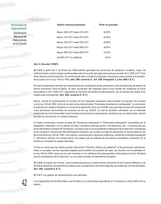 Instrucciones de                           Salario mensual promedio                   Parte no gravada
diligenciamiento
    Declaración                            Mayor 350 UVT hasta 410 UVT                     el 90%

    Mensual de                             Mayor 410 UVT hasta 470 UVT                     el 80%
  Retenciones
                                           Mayor 470 UVT hasta 530 UVT                     el 60%
  en la Fuente
                                           Mayor 530 UVT hasta 590 UVT                     el 40%

                                           Mayor 590 UVT hasta 650 UVT                     el 20%

                                           De 650 UVT en adelante                           el 0%

                   (Art. 4, Decreto 379/07)

                   27.1.4.5. A partir del 1o de Enero de 1998 estarán gravadas las pensiones de jubilación, invalidez, vejez, de
                   sobrevivientes y sobre riesgos profesionales sólo en la parte del pago mensual que exceda mil (1.000) UVT. Para
                   tener derecho a esta exención, el contribuyente debe cumplir los requisitos necesarios para acceder a la pensión,
                   de acuerdo con la Ley 100 de 1993. (Art. 206, numeral 5°, Art. 206, Parágrafo 3, y Art. 868-1 E.T.)

                   El mismo tratamiento tendrán las indemnizaciones sustitutivas de las pensiones o las devoluciones de saldos de
                   ahorro pensional. Para el efecto, el valor exonerado del impuesto será el que resulte de multiplicar la suma
                   equivalente a mil (1.000) UVT, calculados al momento de recibir la indemnización, por el número de meses a los
                   cuales ésta corresponda. (Art. 206, numeral 5º, E.T.)

                   Ahora, cuando el contribuyente no cumpla con los requisitos necesarios para acceder a la pensión de acuerdo
                   con la Ley 100 de 1993, como en el caso de las denominadas "Pensiones voluntarias o anticipadas", no procederá
                   la exención en materia tributaria, en virtud de la aplicación de la Ley 223/95, que restringió la exención solamente
                   a las pensiones reconocidas de acuerdo con la Ley 100/93, lo cual es también coherente con la reiterada
                   jurisprudencia de la Honorable Corte Constitucional sobre la interpretación restrictiva que se debe hacer cuando
                   se trata de exenciones en materia tributaria.

                   En estas condiciones, cuando se trate de "Pensiones voluntarias" o "Pensiones anticipadas" concedidas por el
                   empleador, ofrecidas o no en planes de retiro, acuerdos entre las partes, conciliaciones, etc., y reconocidas por
                   fuera del Sistema General de Pensiones, se reitera que no es procedente la aplicación de la exención consagrada
                   en el numeral 5o del artículo 206 del Estatuto Tributario, por cuanto se trata de pensiones no reconocidas en los
                   términos de la Ley 100 de 1993, ni en pactos, convenciones o acuerdos colectivos, conforme lo señala el parágrafo
                   3° del mismo artículo. En consecuencia, los pagos que se realicen se encuentran sometidos a retención en la
                   fuente por concepto de pagos laborales.

                   Si bien es cierto que las partes pueden denominar "Pensión vitalicia de jubilación" a las pensiones voluntarias,
                   éstas no cumplen con los requisitos legales para acceder a la pensión de vejez, de acuerdo con lo señalado en
                   la Ley 100 de 1993; razón por la cual, mientras no se verifiquen los presupuestos ordenados por la ley tributaria
                   para la procedencia de la exención, no se puede acceder al tratamiento exceptivo.

                   27.1.4.6. El seguro por muerte, y las compensaciones por muerte de los miembros de las Fuerzas Militares y de
                   la Policía Nacional, únicamente los valores que correspondan al mínimo legal de que tratan las normas laborales.
                   (Art. 206, numeral 6, E.T.)

                   27.1.4.7. Los gastos de representación que perciban:



           42      Los magistrados de los tribunales y sus fiscales en un porcentaje equivalente al cincuenta por ciento (50%) de su
                   salario.
 