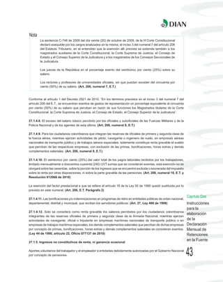 Nota
        La sentencia C-748 de 2009 del día veinte (20) de octubre de 2009, de la H Corte Constitucional
        declaró exequible por los cargos analizados en la misma, el inciso 3 del numeral 7 del artículo 206
        del Estatuto Tributario, en el entendido que la exención allí prevista se extiende también a los
        magistrados auxiliares de la Corte Constitucional, la Corte Suprema de Justicia, el Consejo de
        Estado y el Consejo Superior de la Judicatura y a los magistrados de los Consejos Seccionales de
        la Judicatura.

        Los jueces de la República en el porcentaje exento del veinticinco por ciento (25%) sobre su
        salario.

        Los rectores y profesores de universidades oficiales, sin que puedan exceder del cincuenta por
        ciento (50%) de su salario. (Art. 206, numeral 7, E.T.)



Conforme al artículo 1 del Decreto 2921 de 2010, “En los términos previstos en el inciso 3 del numeral 7 del
artículo 206 del E.T., se encuentran exentos de gastos de representación un porcentaje equivalente al cincuenta
por ciento (50%) de su salario que perciban en razón de sus funciones los Magistrados titulares de la Corte
Constitucional, la Corte Suprema de Justicia, el Consejo de Estado, el Consejo Superior de la Judicatura”.

27.1.4.8. El exceso del salario básico percibido por los oficiales y suboficiales de las Fuerzas Militares y de la
Policía Nacional y de los agentes de esta última. (Art. 206, numeral 8, E.T.)

27.1.4.9. Para los ciudadanos colombianos que integran las reservas de oficiales de primera y segunda clase de
la fuerza aérea, mientras ejerzan actividades de piloto, navegante o ingeniero de vuelo, en empresas aéreas
nacionales de transporte público y de trabajos aéreos especiales, solamente constituye renta gravable el sueldo
que perciban de las respectivas empresas, con exclusión de las primas, bonificaciones, horas extras y demás
complementos salariales. (Art. 206, numeral 9, E.T.)

27.1.4.10. El veinticinco por ciento (25%) del valor total de los pagos laborales recibidos por los trabajadores,
limitado mensualmente a doscientos cuarenta (240) UVT sumas que se consideran exentas, esta exención no se
otorgará sobre las cesantías, sobre la porción de los ingresos que se encuentra excluida o exonerada del impuesto
sobre la renta por otras disposiciones, ni sobre la parte gravable de las pensiones. (Art. 206, numeral 10, E.T. y
Resolución 012066 de 2010)

La exención del factor prestacional a que se refiere el artículo 18 de la Ley 50 de 1990 quedó sustituida por lo
previsto en este numeral. (Art. 206, E.T. Parágrafo 2)

                                                                                                                     Capítulo Dos
27.1.4.11. Las bonificaciones y/o indemnizaciones en programas de retiro en entidades públicas de orden nacional,
departamental, distrital y municipal, que reciban los servidores públicos. (Art. 27, Ley 488 de 1998)                Instrucciones
                                                                                                                     para la
27.1.4.12. Solo se considera como renta gravable los salarios percibidos por los ciudadanos colombianos
                                                                                                                     elaboración
integrantes de las reservas oficiales de primera y segunda clase de la Armada Nacional, mientras ejerzan
actividades de navegante, oficial o tripulante en empresas marítimas nacionales de transporte público o en           de la
empresas de trabajos marítimos especiales, los demás complementos salariales que perciban de dichas empresas         Declaración
por concepto de primas, bonificaciones, horas extras y demás complementos salariales se consideran exentos.          Mensual de
(Ley 44 de 1990, artículo 22, Oficio 077137 de 2010)                                                                 Retenciones
27.1.5. Ingresos no constitutivos de renta, ni ganancia ocasional
                                                                                                                     en la Fuente

Aportes voluntarios del trabajador y el empleador a entidades debidamente autorizadas por el Gobierno Nacional
por concepto de pensiones.                                                                                           43
 