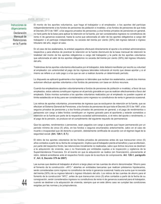 Instrucciones de   El monto de los aportes voluntarios, que haga el trabajador o el empleador, o los aportes del partícipe
diligenciamiento   independientemente a los fondos de pensiones de jubilación e invalidez, a los fondos de pensiones de que trata
                   el Decreto 2513 de 1987, a los seguros privados de pensiones y a los fondos privados de pensiones en general,
    Declaración    no hará parte de la base para aplicar la retención en la fuente, por ser considerados ingresos no constitutivos de
    Mensual de     renta ni de ganancia ocasional, hasta la suma que adicionada al valor de los aportes obligatorios a cargo del
  Retenciones      trabajador o el partícipe independiente, no exceda del treinta por ciento (30%) del ingreso laboral o ingreso
  en la Fuente     tributario del año, según el caso.

                   En el caso de los asalariados, la entidad pagadora efectuará directamente el aporte a la entidad administradora
                   respectiva y para efectos de practicar la retención en la fuente disminuirá de la base mensual de retención la
                   totalidad del monto de los aportes obligatorios a cargo del trabajador y la parte de los aportes voluntarios
                   que adicionada al valor de los aportes obligatorios no exceda del treinta por ciento (30%) del ingreso tributario
                   del año.

                   Tratándose de los aportes voluntarios efectuados por el trabajador, éste deberá manifestar por escrito su voluntad
                   al empleador con anterioridad al pago de los ingresos laborales indicando el monto que desea aportar y si el
                   mismo se refiere a un solo pago o a los que se van a realizar durante un determinado período.

                   Lo dispuesto se aplicará igualmente a los ingresos no laborales que reciban los asalariados, cuando los mismos
                   autoricen efectuar aportes voluntarios a los fondos de pensiones con base en dichos recursos.

                   Cuando los empleadores aporten voluntariamente a fondos de pensiones de jubilación e invalidez, a favor de sus
                   empleados, estos valores constituyen ingreso en el período gravable en que se realicen efectivamente a favor del
                   empleado. Estos montos sumados a los aportes voluntarios realizados por el empleado no pueden superar el
                   límite establecido en la ley para ser considerados como ingresos no constitutivos de renta ni ganancia ocasional.

                   Los retiros de aportes voluntarios, provenientes de ingresos que se excluyeron de retención en la fuente, que se
                   efectúen al Sistema General de Pensiones, a los fondos de pensiones de que trata el Decreto 2513 de 1987, a los
                   seguros privados de pensiones y a los fondos privados de pensiones en general, o el pago de rendimientos o
                   pensiones con cargo a tales fondos constituyen un ingreso gravado para el aportante y estarán sometidos a
                   retención en la fuente por parte de la respectiva sociedad administradora, si el retiro del aporte o rendimiento, o
                   el pago de la pensión, se produce sin el cumplimiento del siguiente requisito de permanencia:

                   Que los aportes, rendimientos o pensiones, sean pagados con cargo a aportes que hayan permanecido por un
                   período mínimo de cinco (5) años, en los fondos o seguros enumerados anteriormente, salvo en el caso de
                   muerte o incapacidad que dé derecho a pensión, debidamente certificada de acuerdo con el régimen legal de la
                   seguridad social. (Art. 126-1, E.T.)

                   El retiro de los aportes voluntarios de los fondos privados de pensiones antes de que transcurran cinco (5)
                   años contados a partir de su fecha de consignación, implica que el trabajador pierda el beneficio y que se efectúen,
                   por parte del respectivo fondo, las retenciones inicialmente no realizadas, salvo que dichos recursos se destinen
                   a la adquisición de vivienda, sea o no financiada por entidades sujetas a la inspección y vigilancia de la
                   Superintendencia Financiera. En el evento en que la adquisición se realice (sin financiación), previamente al
                   retiro, deberá acreditarse ante el respectivo fondo copia de la escritura de compraventa. Art. 126-1, parágrafo
                   3°, Art. 8, Decreto 379 de 2007)

                   Las sumas que destine el trabajador al ahorro a largo plazo en las cuentas de ahorro denominadas “Ahorro para
                   el fomento de la construcción –AFC-” abiertas en entidades bancarias que realicen préstamos hipotecarios,
                   serán consideradas como ingreso no constitutivo de renta ni ganancia ocasional, hasta una suma que no exceda
                   del treinta (30%) de su ingreso laboral o ingreso tributario del año. Los retiros de las cuentas de ahorro para el
                   fomento de la construcción “AFC”, antes de que transcurran cinco (5) años contados a partir de la fecha de su
                   consignación, serán considerados ingresos no constitutivos de renta ni de ganancia ocasional para el trabajador,

           44      cuando se destinen a la adquisición de vivienda, siempre que en este último caso se cumplan las condiciones
                   exigidas por las normas y la jurisprudencia.
 