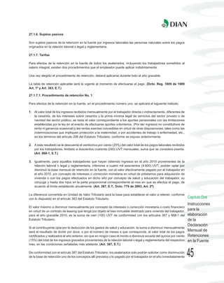 27.1.6. Sujetos pasivos

Son sujetos pasivos de la retención en la fuente por ingresos laborales las personas naturales sobre los pagos
originados en la relación laboral o legal y reglamentaria.

27.1.7. Tarifas

Para efectos de la retención en la fuente de todos los asalariados, incluyendo los trabajadores sometidos al
salario integral, existen dos procedimientos que el empleador puede aplicar indistintamente.

Una vez elegido el procedimiento de retención, deberá aplicarse durante todo el año gravable.

La tabla de retención aplicable será la vigente al momento de efectuarse el pago. (Dcto. Reg. 1809 de 1989
Art. 1º y Art. 383, E.T.)

27.1.7.1. Procedimiento de retención No. 1

Para efectos de la retención en la fuente, en el procedimiento número uno, se aplicará el siguiente método:

1. Al valor total de los ingresos recibidos mensualmente por el trabajador directa o indirectamente, diferentes de
   la cesantía, de los intereses sobre cesantía y la prima mínima legal de servicios del sector privado o de
   navidad del sector público, se resta el valor correspondiente a los aportes pensionales con las limitaciones
   establecidas por la ley en el evento de efectuarse aportes voluntarios, (Por ser ingresos no constitutivos de
   renta ni ganancia ocasional) y las rentas exentas concedidas en virtud de otras disposiciones, tales como las
   indemnizaciones que impliquen protección a la maternidad, o por accidentes de trabajo o enfermedad, etc.,
   en los términos del artículo 206 del Estatuto Tributario, conforme se expuso anteriormente.

2. A este resultado se le descuenta el veinticinco por ciento (25%) del valor total de los pagos laborales recibidos
   por los trabajadores, limitado a doscientos cuarenta (240) UVT mensuales, suma que se considera exenta.
   (Art. 868-1, E.T.)

3. Igualmente, para aquellos trabajadores que hayan obtenido ingresos en el año 2010 provenientes de la
   relación laboral o legal y reglamentaria, inferiores a cuatro mil seiscientos (4.600) UVT, podrán optar por
   disminuir la base mensual de retención en la fuente, con el valor efectivamente pagado por el trabajador en
   el año 2010, por concepto de intereses o corrección monetaria en virtud de préstamos para adquisición de
   vivienda o con los pagos efectuados en dicho año por concepto de salud y educación del trabajador, su
   cónyuge y hasta dos hijos en la parte proporcional correspondiente al mes en que se efectúa el pago, de
   acuerdo al límite establecido anualmente. (Art. 387, E.T., Dcto. 779 de 2003, Art. 2º)

La diferencia convertida en Unidad de Valor Tributario será la base para establecer el valor a retener, conforme
con lo dispuesto en el artículo 383 del Estatuto Tributario.                                                           Capítulo Dos
                                                                                                                       Instrucciones
El valor máximo a disminuir mensualmente por concepto de intereses o corrección monetaria o costo financiero
en virtud de un contrato de leasing que tenga por objeto el bien inmueble destinado para vivienda del trabajador,
                                                                                                                       para la
para el año gravable 2010, es la suma de cien (100) UVT de conformidad con los artículos 387 y 868-1 del               elaboración
Estatuto Tributario.                                                                                                   de la
                                                                                                                       Declaración
Si el contribuyente opta por la deducción de los gastos de salud y educación, la suma a disminuir mensualmente
será el resultado de dividir por doce, o por el número de meses a que corresponda, el valor total de los pagos         Mensual de
certificados y realizados el año anterior, sin que en ningún caso el monto a disminuir exceda del quince por ciento    Retenciones
(15%) del total de los ingresos gravados provenientes de la relación laboral o legal y reglamentaria del respectivo    en la Fuente
mes, en las condiciones señaladas más adelante. (Art. 387, E.T.)

De conformidad con el artículo 387 del Estatuto Tributario, los asalariados solo podrán solicitar como disminución
de la base de retención uno de los conceptos allí previstos o lo pagado por el trabajador en el año inmediatamente     45
 