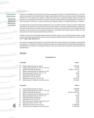 Instrucciones de    anterior por concepto de costo financiero por leasing que tenga por objeto un inmueble destinado a su vivienda,
diligenciamiento    cuando sus ingresos de la relación laboral o legal y reglamentaria hayan sido inferiores a cuatro mil seiscientos
                    (4.600) UVT; si los ingresos son iguales o superiores a esta suma, únicamente podrán disminuir la base de
    Declaración     retención con los pagos por intereses y corrección monetaria sobre préstamos para adquisición de vivienda o el
    Mensual de      costo financiero en virtud de un contrato de leasing que tenga por objeto un inmueble destinado a su vivienda.
  Retenciones
  en la Fuente      En materia fiscal, la exención del factor prestacional a que se refiere el artículo 18 de la Ley 50 de 1990 quedó
                    sustituida por el veinticinco por ciento (25%) previsto en el numeral 10, del artículo 206 del Estatuto Tributario. En
                    todo caso ha de tenerse en cuenta que esta exención del veinticinco por ciento (25%) no se otorgará sobre las
                    cesantías, sobre la porción de los ingresos excluidos o exonerados del impuesto sobre la renta por otras
                    disposiciones ni sobre la parte gravable de las pensiones.

                    Cuando se trate de la prima mínima legal de servicios del sector privado o de navidad del sector público, el valor
                    a retener previo descuento del 25% es el que resulte de aplicar la tabla de retención establecida en el artículo 383
                    del E.T. (Arts. 385 y 383 del E.T.)

                    Para el caso el ingreso laboral gravado corresponde al total de los pagos efectuados al trabajador, descontando
                    los ingresos no constitutivos de renta ni ganancia ocasional, las rentas exentas y las deducciones permitidas de
                    conformidad con lo previsto en el Estatuto Tributario. Valor que será la base de retención para la aplicación del
                    procedimiento 1.



                    Ejemplos
                                                                  Procedimiento 1



                    Concepto                                                                                           Caso 1

                    1º   Ingreso laboral gravado en pesos                                                          3.000.000
                    2º   Ingreso laboral gravado en UVT (1º / 25.132)                                                 119,36
                    3º   Rango de la tabla de retención                                                     De 95 a 150 UVT
                    4º   Menos: Ingreso laboral sin retención en UVT                                                      95
                    5º   Base para aplicar tarifa en UVT (2º - 4º)                                                     24,36
                    6º   Tarifa según tabla de retención                                                                19%
                    7º   Retención en UVT (5º por 6º)                                                                   4,62
                    8º   Retención en pesos (7º por 25.132)                                                         $116.110
                    9º   Aproximación al múltiplo de mil más cercano                                                $116,000



                    Concepto                                                                                           Caso 2

                    1º   Ingreso laboral gravado en pesos                                                          7.500.000
                    2º   Ingreso laboral gravado en UVT (1º / 25.132)                                                 298,42
                    3º   Rango de la tabla de retención                                                    De 150 a 360 UVT
                    4º   Menos: Ingreso laboral sin retención en UVT                                                     150
                    5º   Base para aplicar tarifa en UVT (2º - 4º)                                                    148,42
                    6º   Tarifa según tabla de retención                                                                28%
                    7º   Retención en UVT (5º por 6º)                                                                  41,55
                    8º   Más: Retención de rangos anteriores en UVT                                                    10,00
                    9º   Retención total en UVT (7º + 8º)                                                              51,55


           46      10º
                   11º
                         Retención en pesos (9º por 25.132)
                         Aproximación al múltiplo de mil más cercano
                                                                                                                 $1.295.555
                                                                                                                 $1.296.000
 