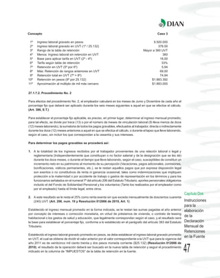 Concepto                                                                                           Caso 3

 1º   Ingreso laboral gravado en pesos                                                         9.500.000
 2º   Ingreso laboral gravado en UVT (1º / 25.132)                                                378.00
 3º   Rango de la tabla de retención                                                    Mayor a 360 UVT
 4º   Menos: Ingreso laboral sin retención en UVT                                                    360
 5º   Base para aplicar tarifa en UVT (2º - 4º)                                                    18,00
 6º   Tarifa según tabla de retención                                                               33%
 7º   Retención en UVT (5º por 6º)                                                                  5,94
 8º   Más: Retención de rangos anteriores en UVT                                                   69,00
 9º   Retención total en UVT (7º + 8º)                                                             74,94
10º   Retención en pesos (9º por 25.132)                                                     $1.883.392
11º   Aproximación al múltiplo de mil más cercano                                            $1.883.000


27.1.7.2. Procedimiento No. 2

Para efectos del procedimiento No. 2, el empleador calculará en los meses de Junio y Diciembre de cada año el
porcentaje fijo que deberá ser aplicado durante los seis meses siguientes a aquel en que se efectúe el cálculo.
(Art. 386, E.T.)

Para establecer el porcentaje fijo aplicable, es preciso, en primer lugar, determinar el ingreso mensual promedio;
para tal efecto, se divide por trece (13) o por el número de meses de vinculación laboral (Si lleva menos de doce
(12) meses laborando), la sumatoria de todos los pagos gravables, efectuados al trabajador, directa o indirectamente
durante los doce (12) meses anteriores a aquel en que se efectúa el cálculo, o durante el lapso que lleve laborando,
según el caso, sin incluir los que correspondan a la cesantía y sus intereses.

Para determinar los pagos gravables se procederá así:

1. A la totalidad de los ingresos recibidos por el trabajador provenientes de una relación laboral o legal y
   reglamentaria (Independientemente que constituyan o no factor salarial y de la designación que se les dé)
   durante los doce meses, o durante el tiempo que lleve laborando, según el caso, susceptibles de constituir un
   incremento neto en su patrimonio al momento de su percepción (Vacaciones, pagos adicionales, comisiones,
   bonificaciones, viáticos permanentes, etc.), se le restan aquellos pagos que por expresa disposición legal
   son exentos o no constitutivos de renta ni ganancia ocasional, tales como indemnizaciones que impliquen
   protección a la maternidad o por accidente de trabajo o gastos de representación en los términos y para los
   funcionarios señalados en el numeral 7º del artículo 206 del Estatuto Tributario, aportes pensionales obligatorios
   incluido el del Fondo de Solidaridad Pensional y los voluntarios (Tanto los realizados por el empleador como
   por el empleado) hasta el límite legal, entre otros.
                                                                                                                         Capítulo Dos
2. A este resultado se le resta el 25% como renta exenta sin que exceda mensualmente de doscientos cuarenta
   (240) UVT. (Art. 206. num. 10 y Resolución 012066 de 2010, Art. 1)                                                    Instrucciones
                                                                                                                         para la
Establecido el ingreso mensual promedio en la forma indicada, se le restan las sumas pagadas el año anterior             elaboración
por concepto de intereses o corrección monetaria, en virtud de préstamos de vivienda, o contrato de leasing
habitacional o los gastos de salud y educación, que legalmente correspondan según el caso, y el resultado será
                                                                                                                         de la
la base para establecer el porcentaje fijo, conforme a lo establecido en el parágrafo del artículo 383 del Estatuto      Declaración
Tributario.                                                                                                              Mensual de
                                                                                                                         Retenciones
Establecido el ingreso laboral gravado promedio en pesos, se debe establecer el ingreso laboral gravado promedio
                                                                                                                         en la Fuente
en UVT, el cual se obtiene de dividir el valor anterior por el valor correspondiente a la UVT que para la vigencia del
año 2011 es de veinticinco mil ciento treinta y dos pesos moneda corriente ($25.132) (Resolución 012066 de
2010), el resultado de la operación deberá ser buscado en la nueva tabla de retención y seguir el procedimiento
indicado en la columna de “IMPUESTOS” de la tabla de retención en la fuente.                                             47
 