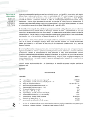 Instrucciones de   Igualmente, para aquellos trabajadores que hayan obtenido ingresos en el año 2010, provenientes de la relación
diligenciamiento   laboral o legal y reglamentaria, inferiores a cuatro mil seiscientos (4.600) UVT, podrán optar por disminuir la base
                   mensual de retención en la fuente, con el valor efectivamente pagado por el trabajador en el año 2010 por
    Declaración    concepto de intereses o corrección monetaria en virtud de préstamos para adquisición de vivienda, leasing
    Mensual de     habitacional o con los pagos efectuados en dicho año por concepto de salud y educación del trabajador, su
  Retenciones      cónyuge y hasta dos hijos en la parte proporcional correspondiente al mes en que se efectúa el pago, de acuerdo
  en la Fuente     al límite establecido anualmente. (Dcto. 779 de 2003, Art. 2º y Arts. 387, E.T.)

                   Si el contribuyente opta por la deducción de los gastos por concepto de salud y educación, la suma a disminuir
                   mensualmente será el resultado de dividir por doce, o por el número de meses a que corresponda, el valor total
                   de los pagos de certificados y realizados en año anterior, sin que en ningún caso el monto a disminuir exceda del
                   quince por ciento (15%) del total de los ingresos gravados provenientes de la relación laboral o legal y reglamentaria
                   del respectivo mes, en las condiciones señaladas más adelante. (Art. 387, E.T.)

                   El valor máximo a disminuir mensualmente por concepto de intereses, corrección monetaria o costo financiero en
                   virtud de un contrato de leasing que tenga por objeto el bien inmueble destinado para vivienda del trabajador,
                   para el año gravable 2011, es la suma de cien (100) UVT de conformidad con los artículos 387 y 868-1 del
                   Estatuto Tributario.

                   El porcentaje fijo se aplica a los pagos mensuales previamente disminuidos con el valor correspondiente a los
                   ingresos no constitutivos de renta ni ganancia ocasional y las rentas exentas, tales como: Los aportes voluntarios
                   y obligatorios a fondos de pensiones hasta el monto autorizado en la ley, rentas exentas tales como las
                   indemnizaciones por maternidad, accidentes de trabajo o enfermedad, en los términos del artículo 206 del Estatuto
                   Tributario, etc. A este resultado se le descuenta el veinticinco por ciento (25%) que constituye renta exenta y los
                   descuentos por intereses y corrección monetaria o gastos por salud y educación, hasta el límite mensual conforme
                   se indicó anteriormente.

                   Una vez acogido el procedimiento No. 2, el porcentaje fijo de retención se aplicará al ingreso gravable del
                   respectivo mes.

                   Ejemplos
                                                                 Procedimiento 2

                    Concepto                                                                                              Caso 1

                    1º   Ingreso laboral gravado promedio en pesos *                                                  2.800.000
                    2º   Ingreso laboral gravado promedio en UVT (1º / 25.132)                                           111.41
                    3º   Rango de la tabla de retención                                                        De 95 a 150 UVT
                    4º   Menos: Ingreso laboral sin retención en UVT                                                         95
                    5º   Base para aplicar tarifa en UVT (2º - 4º)                                                        16,41
                    6º   Tarifa según tabla de retención                                                                   19%
                    7º   Retención en UVT (5º por 6º)                                                                      3.11
                    8º   Ingreso laboral gravado promedio en UVT (2º)                                                    111.41
                    9º   Porcentaje fijo de retención ((7º / 8º) por 100)                                                2,79%
                   10º   Ingreso laboral gravado actual en pesos                                                    $3.000.000
                   11º   Retención en pesos (9º por 10º)                                                                $83.700
                   11º   Aproximación al múltiplo de mil más cercano                                                    $84.000



           48      *     Se trata del resultado de dividir por 13 la sumatoria de todos los pagos gravables efectuados al trabajador
                         durante los 12 meses anteriores a aquel en el cual se efectúa el cálculo.
 