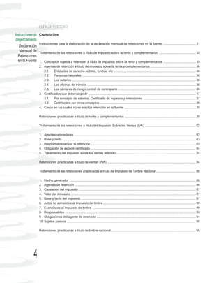 Instrucciones de   Capítulo Dos
diligenciamiento
                   Instrucciones para la elaboración de la declaración mensual de retenciones en la fuente. ..................................... 31
    Declaración
    Mensual de     Tratamiento de las retenciones a título de impuesto sobre la renta y complementarios .......................................... 35
  Retenciones
  en la Fuente     1. Conceptos sujetos a retención a título de impuesto sobre la renta y complementarios ..................................... 35
                   2. Agentes de retención a título de impuesto sobre la renta y complementarios .................................................... 36
                      2.1. Entidades de derecho público, fondos, etc .............................................................................................. 36
                      2.2. Personas naturales .................................................................................................................................. 36
                      2.3. Los notarios ............................................................................................................................................. 36
                      2.4. Las oficinas de tránsito ............................................................................................................................ 36
                      2.5. Las cámaras de riesgo central de contraparte ......................................................................................... 36
                   3. Certificados que deben expedir ........................................................................................................................... 37
                      3.1. Por concepto de salarios: Certificado de ingresos y retenciones ............................................................ 37
                      3.2. Certificados por otros conceptos ............................................................................................................. 38
                   4. Casos en los cuales no se efectúa retención en la fuente .................................................................................. 39

                   Retenciones practicadas a título de renta y complementarios ................................................................................. 39

                   Tratamiento de las retenciones a título del Impuesto Sobre las Ventas (IVA) .......................................................... 82

                   1.   Agentes retenedores ........................................................................................................................................... 82
                   2.   Base y tarifa ........................................................................................................................................................ 83
                   3.   Responsabilidad por la retención ........................................................................................................................ 83
                   4.   Obligación de expedir certificado ........................................................................................................................ 84
                   5.   Tratamiento del impuesto sobre las ventas retenido ........................................................................................... 84

                   Retenciones practicadas a título de ventas (IVA) ..................................................................................................... 84

                   Tratamiento de las retenciones practicadas a título de Impuesto de Timbre Nacional ............................................. 86

                   1. Hecho generador ................................................................................................................................................. 86
                   2. Agentes de retención .......................................................................................................................................... 86
                   3. Causación del impuesto ...................................................................................................................................... 87
                   4. Valor del impuesto ............................................................................................................................................... 87
                   5. Base y tarifa del impuesto ................................................................................................................................... 87
                   6. Actos no sometidos al impuesto de timbre .......................................................................................................... 90
                   7. Exenciones al impuesto de timbre ...................................................................................................................... 90
                   8. Responsables ...................................................................................................................................................... 93
                   9. Obligaciones del agente de retención ................................................................................................................. 94
                   10. Sujetos pasivos ................................................................................................................................................... 95

                   Retenciones practicadas a título de timbre nacional ................................................................................................ 95




             4
 