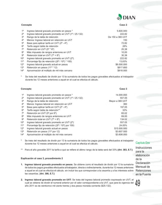 Concepto                                                                                            Caso 2

 1º     Ingreso laboral gravado promedio en pesos *                                              5.600.000
 2º     Ingreso laboral gravado promedio en UVT (1º / 25.132)                                       222,82
 3º     Rango de la tabla de retención                                                   De 150 a 360 UVT
 4º     Menos: Ingreso laboral sin retención en UVT                                                    150
 5º     Base para aplicar tarifa en UVT (2º - 4º)                                                    72,82
 6º     Tarifa según tabla de retención                                                               28%
 7º     Retención en UVT (5º * 6º)                                                                   20,38
 8º     Más impuesto de rangos anteriores en UVT                                                     10,00
 9º     Retención total en UVT (7º + 8º)                                                             30,38
10º     Ingreso laboral gravado promedio en UVT (2º)                                                222.82
11º     Porcentaje fijo de retención ((9º / 10º) * 100)                                            13,63%
12º     Ingreso laboral gravado actual en pesos                                                $6.000.000
13º     Retención en pesos (11º * 12)                                                            $817.800
14º     Aproximación al múltiplo de mil más cercano                                              $818.000

*     Se trata del resultado de dividir por 13 la sumatoria de todos los pagos gravables efectuados al trabajador
      durante los 12 meses anteriores a aquel en el cual se efectúa el cálculo.



Concepto                                                                                            Caso 3

 1º     Ingreso laboral gravado promedio en pesos *                                            14.000.000
 2º     Ingreso laboral gravado promedio en UVT (1º / 25.132)                                       557.05
 3º     Rango de la tabla de retención                                                    Mayor a 360 UVT
 4º     Menos: Ingreso laboral sin retención en UVT                                                    360
 5º     Base para aplicar tarifa en UVT (2º - 4º)                                                   197,05
 6º     Tarifa según tabla de retención**                                                             33%
 7º     Retención en UVT (5º por 6º)                                                                 65,02
 8º     Más impuesto de rangos anteriores en UVT                                                     69,00
 9º     Retención total en UVT (7º + 8º)                                                            134.02
10º     Ingreso laboral gravado promedio en UVT (2º)                                                557.05
11º     Porcentaje fijo de retención ((9º / 10º) por 100)                                          24.05%
12º     Ingreso laboral gravado actual en pesos                                               $15.000.000
13º     Retención en pesos (11º por 12)                                                        $3.607.500
14º     Aproximación al múltiplo de mil más cercano                                            $3.608.000

*     Se trata del resultado de dividir por 13 la sumatoria de todos los pagos gravables efectuados al trabajador
      durante los 12 meses anteriores a aquel en el cual se efectúa el cálculo.                                       Capítulo Dos
                                                                                                                      Instrucciones
** Para el año gravable 2011 la tarifa a que se refiere el último rango de la tabla será del 33% (Art. 383, E.T.)
                                                                                                                      para la
                                                                                                                      elaboración
Explicación al caso 3, procedimiento 2                                                                                de la
1. Ingreso laboral gravado promedio en pesos: Se obtiene como el resultado de dividir por 13 la sumatoria
                                                                                                                      Declaración
   de todos los pagos gravables efectuados al trabajador, directa o indirectamente, durante los 12 meses anteriores   Mensual de
   a aquel en el cual se efectúa el cálculo, sin incluir los que correspondan a la cesantía y a los intereses sobre   Retenciones
   las cesantías. (Art. 386, E.T.)                                                                                    en la Fuente
2. Ingreso laboral gravado promedio en UVT: Se trata del ingreso laboral promedio expresado en UVT, el
   cual se obtiene de dividir el numeral anterior por el valor correspondiente a la UVT, que para la vigencia del
   año 2011 es de veinticinco mil ciento treinta y dos pesos moneda corriente ($25.132).                              49
 