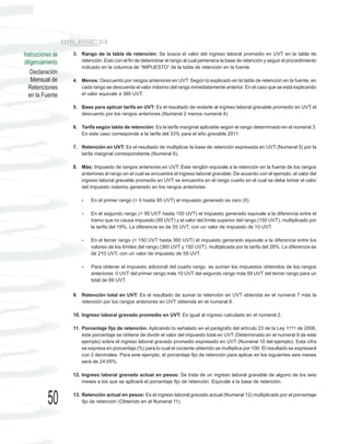 Instrucciones de   3. Rango de la tabla de retención: Se busca el valor del ingreso laboral promedio en UVT en la tabla de
diligenciamiento      retención. Esto con el fin de determinar el rango al cual pertenece la base de retención y seguir el procedimiento
                      indicado en la columna de “IMPUESTO” de la tabla de retención en la fuente.
    Declaración
    Mensual de     4. Menos: Descuento por rangos anteriores en UVT: Según lo explicado en la tabla de retención en la fuente, en
  Retenciones         cada rango se descuenta el valor máximo del rango inmediatamente anterior. En el caso que se está explicando
  en la Fuente        el valor equivale a 360 UVT.

                   5. Base para aplicar tarifa en UVT: Es el resultado de restarle al ingreso laboral gravable promedio en UVT el
                      descuento por los rangos anteriores (Numeral 2 menos numeral 4).

                   6. Tarifa según tabla de retención: Es la tarifa marginal aplicable según el rango determinado en el numeral 3.
                      En este caso corresponde a la tarifa del 33% para el año gravable 2011.

                   7. Retención en UVT: Es el resultado de multiplicar la base de retención expresada en UVT (Numeral 5) por la
                      tarifa marginal correspondiente (Numeral 6).

                   8. Más: Impuesto de rangos anteriores en UVT: Este renglón equivale a la retención en la fuente de los rangos
                      anteriores al rango en el cual se encuentra el ingreso laboral gravable. De acuerdo con el ejemplo, el valor del
                      ingreso laboral gravable promedio en UVT se encuentra en el rango cuarto en el cual se debe tomar el valor
                      del impuesto máximo generado en los rangos anteriores:

                       -   En el primer rango (> 0 hasta 95 UVT) el impuesto generado es cero (0).

                       -   En el segundo rango (> 95 UVT hasta 150 UVT) el impuesto generado equivale a la diferencia entre el
                           tramo que no causa impuesto (95 UVT) y el valor del límite superior del rango (150 UVT), multiplicado por
                           la tarifa del 19%. La diferencia es de 55 UVT, con un valor de impuesto de 10 UVT.

                       -   En el tercer rango (> 150 UVT hasta 360 UVT) el impuesto generado equivale a la diferencia entre los
                           valores de los límites del rango (360 UVT y 150 UVT), multiplicada por la tarifa del 28%. La diferencia es
                           de 210 UVT, con un valor de impuesto de 59 UVT.

                       -   Para obtener el impuesto adicional del cuarto rango, se suman los impuestos obtenidos de los rangos
                           anteriores: 0 UVT del primer rango más 10 UVT del segundo rango más 59 UVT del tercer rango para un
                           total de 69 UVT.


                   9. Retención total en UVT: Es el resultado de sumar la retención en UVT obtenida en el numeral 7 más la
                      retención por los rangos anteriores en UVT obtenida en el numeral 8.

                   10. Ingreso laboral gravado promedio en UVT: Es igual al ingreso calculado en el numeral 2.

                   11. Porcentaje fijo de retención: Aplicando lo señalado en el parágrafo del artículo 23 de la Ley 1111 de 2006,
                       este porcentaje se obtiene de dividir el valor del impuesto total en UVT (Determinado en el numeral 9 de este
                       ejemplo) sobre el ingreso laboral gravado promedio expresado en UVT (Numeral 10 del ejemplo). Esta cifra
                       se expresa en porcentaje (%) para lo cual el cociente obtenido se multiplica por 100. El resultado se expresará
                       con 2 decimales. Para este ejemplo, el porcentaje fijo de retención para aplicar en los siguientes seis meses
                       será de 24.05%.

                   12. Ingreso laboral gravado actual en pesos: Se trata de un ingreso laboral gravable de alguno de los seis
                       meses a los que se aplicará el porcentaje fijo de retención. Equivale a la base de retención.



           50      13. Retención actual en pesos: Es el ingreso laboral gravado actual (Numeral 12) multiplicado por el porcentaje
                       fijo de retención (Obtenido en el Numeral 11).
 