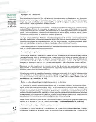 Instrucciones de   - Pagos por salud y educación
diligenciamiento
                   En el procedimiento número uno (1), el valor a disminuir mensualmente por salud y educación será el resultado
    Declaración    de dividir el valor de los pagos certificados por doce o por el número de meses a que correspondan sin que en
    Mensual de     ningún caso pueda exceder del quince por ciento (15%) del total de los ingresos gravados provenientes de la
  Retenciones      relación laboral o legal y reglamentaria del respectivo mes.
  en la Fuente
                   Cuando se trate del procedimiento número dos (2), el valor a disminuir se determinará con el resultado de dividir
                   por doce (12) o por el número de meses a que correspondan el valor de los pagos certificados, sin que en ningún
                   caso pueda exceder del quince por ciento (15%) del promedio de los ingresos gravables originados en la relación
                   laboral o legal y reglamentaria, determinado de conformidad con el inciso tercero del artículo 386 del Estatuto
                   Tributario, sin incluir los pagos por cesantías ni intereses de cesantías.

                   Los pagos por salud deben ser efectuados por contratos de prestación de servicios a empresas de medicina
                   prepagada vigiladas por la Superintendencia Nacional de Salud, que impliquen protección al trabajador, su cónyuge,
                   compañero o compañera permanente y hasta dos hijos. Los seguros de salud, con la misma limitación, deben
                   haber sido expedidos por compañías de seguros vigiladas por la Superintendencia Financiera.

                   Los efectuados por educación deberán estar certificados por establecimientos educativos debidamente reconocidos
                   por el ICFES o por la autoridad oficial correspondiente.

                   - Aportes obligatorios por salud

                   Disminución de la base para asalariados: El valor a cargo del trabajador en los aportes obligatorios al Sistema
                   General de Seguridad Social en salud es deducible. Para la disminución de la base de retención en la fuente a
                   título de impuesto sobre la renta, el valor a deducir mensualmente se obtiene de dividir el aporte total realizado
                   por el trabajador asalariado en el año inmediatamente anterior o el aporte que aparezca en el certificado vigente
                   entregado por el trabajador, por doce (12) o por el número de meses a que corresponda si es inferior a un año.

                   Cuando se trate del procedimiento de retención número dos (2), el valor que sea procedente disminuir
                   mensualmente, se tendrá en cuenta tanto para calcular el porcentaje fijo de retención semestral, como para
                   determinar la base mensual sometida a retención.

                   En los casos de cambio de empleador, el trabajador podrá aportar el certificado de los aportes obligatorios para
                   salud efectuados en el año inmediatamente anterior, expedido por el pagador o quien haga sus veces en la
                   respectiva entidad a más tardar el día quince (15) de abril de cada año. (Art . 3 Decreto 2271 de 2009 modificado
                   por el artículo 1 del Decreto 3655 de 2009)

                   - Gastos en salud, educación y vivienda de los servidores en el exterior

                   Los servidores del Ministerio de Relaciones Exteriores que se encuentren prestando servicios en el exterior,
                   podrán deducir de la base de retención en la fuente y en el impuesto sobre la renta, los pagos efectuados por
                   educación primaria, secundaria o superior en establecimientos reconocidos por la autoridad competente del país
                   receptor, los pagos efectuados por planes de salud adicionales a la cobertura que en esta materia otorga el
                   Ministerio de Relaciones Exteriores, siempre que dichos pagos se financien exclusivamente por los servidores
                   en el exterior, así como los intereses y/o corrección monetaria o costo financiero que se paguen sobre préstamos
                   para adquisición de vivienda del contribuyente o adquisición por el sistema leasing.

                   Para lo previsto aplicarán los límites anuales y demás restricciones que operan para la generalidad de los casos
                   previstos en los artículos 119 y 387 del Estatuto Tributario. (Art. 2 Decreto Reglamentario 2271 de 2009)

                   - Disminución de la base para trabajadores independientes



           52      Conforme con lo previsto en el artículo 4 del Decreto 2271 de 2009, el monto total del aporte que el trabajador
                   independiente debe efectuar al Sistema General de Seguridad Social en Salud es deducible. En este caso, la
 