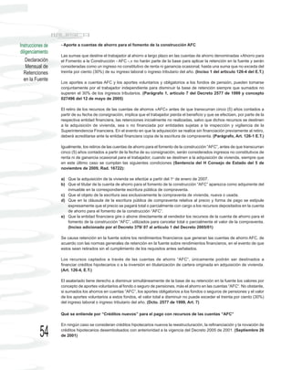 Instrucciones de   - Aporte a cuentas de ahorro para el fomento de la construcción AFC
diligenciamiento
                   Las sumas que destine el trabajador al ahorro a largo plazo en las cuentas de ahorro denominadas «Ahorro para
    Declaración    el Fomento a la Construcción - AFC -,» no harán parte de la base para aplicar la retención en la fuente y serán
    Mensual de     consideradas como un ingreso no constitutivo de renta ni ganancia ocasional, hasta una suma que no exceda del
  Retenciones      treinta por ciento (30%) de su ingreso laboral o ingreso tributario del año. (Inciso 1 del artículo 126-4 del E.T.)
  en la Fuente
                   Los aportes a cuentas AFC y los aportes voluntarios y obligatorios a los fondos de pensión, pueden tomarse
                   conjuntamente por el trabajador independiente para disminuir la base de retención siempre que sumados no
                   superen el 30% de los ingresos tributarios. (Parágrafo 1, artículo 7 del Decreto 2577 de 1999 y concepto
                   027496 del 12 de mayo de 2005)

                   El retiro de los recursos de las cuentas de ahorros «AFC» antes de que transcurran cinco (5) años contados a
                   partir de su fecha de consignación, implica que el trabajador pierda el beneficio y que se efectúen, por parte de la
                   respectiva entidad financiera, las retenciones inicialmente no realizadas, salvo que dichos recursos se destinen
                   a la adquisición de vivienda, sea o no financiada por entidades sujetas a la inspección y vigilancia de la
                   Superintendencia Financiera. En el evento en que la adquisición se realice sin financiación previamente al retiro,
                   deberá acreditarse ante la entidad financiera copia de la escritura de compraventa. (Parágrafo, Art. 126-1 E.T.)

                   Igualmente, los retiros de las cuentas de ahorro para el fomento de la construcción “AFC”, antes de que transcurran
                   cinco (5) años contados a partir de la fecha de su consignación, serán considerados ingresos no constitutivos de
                   renta ni de ganancia ocasional para el trabajador, cuando se destinen a la adquisición de vivienda, siempre que
                   en este último caso se cumplan las siguientes condiciones (Sentencia del H Consejo de Estado del 5 de
                   noviembre de 2009, Rad. 16722):

                   a) Que la adquisición de la vivienda se efectúe a partir del 1o de enero de 2007.
                   b) Que el titular de la cuenta de ahorro para el fomento de la construcción “AFC” aparezca como adquirente del
                      inmueble en la correspondiente escritura pública de compraventa.
                   c) Que el objeto de la escritura sea exclusivamente la compraventa de vivienda, nueva o usada.
                   d) Que en la cláusula de la escritura pública de compraventa relativa al precio y forma de pago se estipule
                      expresamente que el precio se pagará total o parcialmente con cargo a los recursos depositados en la cuenta
                      de ahorro para el fomento de la construcción “AFC”.
                   e) Que la entidad financiera gire o abone directamente al vendedor los recursos de la cuenta de ahorro para el
                      fomento de la construcción “AFC”, utilizados para cancelar total o parcialmente el valor de la compraventa.
                      (Inciso adicionado por el Decreto 379/ 07 al artículo 1 del Decreto 2005/01)

                   Se causa retención en la fuente sobre los rendimientos financieros que generan las cuentas de ahorro AFC, de
                   acuerdo con las normas generales de retención en la fuente sobre rendimientos financieros, en el evento de que
                   estos sean retirados sin el cumplimiento de los requisitos antes señalados.

                   Los recursos captados a través de las cuentas de ahorro “AFC”, únicamente podrán ser destinados a
                   financiar créditos hipotecarios o a la inversión en titularización de cartera originada en adquisición de vivienda.
                   (Art. 126-4, E.T.)

                   El asalariado tiene derecho a disminuir simultáneamente de la base de su retención en la fuente los valores por
                   concepto de aportes voluntarios al fondo o seguro de pensiones, más el ahorro en las cuentas “AFC“. No obstante,
                   si sumados los ahorros en cuentas “AFC”, los aportes obligatorios a los fondos o seguros de pensiones y el valor
                   de los aportes voluntarios a estos fondos, el valor total a disminuir no puede exceder el treinta por ciento (30%)
                   del ingreso laboral o ingreso tributario del año. (Dcto. 2577 de 1999, Art. 7)

                   Qué se entiende por “Créditos nuevos” para el pago con recursos de las cuentas “AFC”

                   En ningún caso se consideran créditos hipotecarios nuevos la reestructuración, la refinanciación y la novación de

           54      créditos hipotecarios desembolsados con anterioridad a la vigencia del Decreto 2005 de 2001. (Septiembre 26
                   de 2001)
 