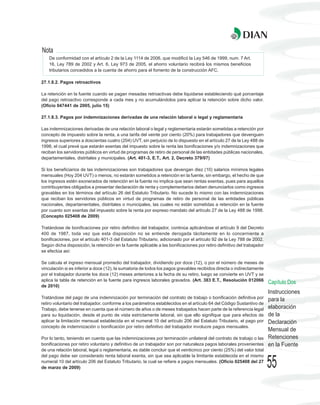 Nota
    De conformidad con el artículo 2 de la Ley 1114 de 2006, que modificó la Ley 546 de 1999, num. 7 Art.
    16, Ley 789 de 2002 y Art. 6, Ley 973 de 2005, el ahorro voluntario recibirá los mismos beneficios
    tributarios concedidos a la cuenta de ahorro para el fomento de la construcción AFC.

27.1.8.2. Pagos retroactivos

La retención en la fuente cuando se pagan mesadas retroactivas debe liquidarse estableciendo qué porcentaje
del pago retroactivo corresponde a cada mes y no acumulándolos para aplicar la retención sobre dicho valor.
(Oficio 047441 de 2005, julio 15)

27.1.8.3. Pagos por indemnizaciones derivadas de una relación laboral o legal y reglamentaria

Las indemnizaciones derivadas de una relación laboral o legal y reglamentaria estarán sometidas a retención por
concepto de impuesto sobre la renta, a una tarifa del veinte por ciento (20%) para trabajadores que devenguen
ingresos superiores a doscientas cuatro (204) UVT, sin perjuicio de lo dispuesto en el artículo 27 de la Ley 488 de
1998, el cual prevé que estarán exentas del impuesto sobre la renta las bonificaciones y/o indemnizaciones que
reciban los servidores públicos en virtud de programas de retiro de personal de las entidades públicas nacionales,
departamentales, distritales y municipales. (Art. 401-3, E.T., Art. 2, Decreto 379/07)

Si los beneficiarios de las indemnizaciones son trabajadores que devengan diez (10) salarios mínimos legales
mensuales (Hoy 204 UVT) o menos, no estarán sometidos a retención en la fuente, sin embargo, el hecho de que
los ingresos estén exonerados de retención en la fuente no implica que sean rentas exentas, pues para aquellos
contribuyentes obligados a presentar declaración de renta y complementarios deben denunciarlos como ingresos
gravables en los términos del artículo 26 del Estatuto Tributario. No sucede lo mismo con las indemnizaciones
que reciban los servidores públicos en virtud de programas de retiro de personal de las entidades públicas
nacionales, departamentales, distritales o municipales, las cuales no están sometidas a retención en la fuente
por cuanto son exentas del impuesto sobre la renta por expreso mandato del artículo 27 de la Ley 488 de 1998.
(Concepto 025408 de 2009)

Tratándose de bonificaciones por retiro definitivo del trabajador, continúa aplicándose el artículo 9 del Decreto
400 de 1987, toda vez que esta disposición no se entiende derogada tácitamente en lo concerniente a
bonificaciones, por el artículo 401-3 del Estatuto Tributario, adicionado por el artículo 92 de la Ley 788 de 2002.
Según dicha disposición, la retención en la fuente aplicable a las bonificaciones por retiro definitivo del trabajador
se efectúa así:

Se calcula el ingreso mensual promedio del trabajador, dividiendo por doce (12), o por el número de meses de
vinculación si es inferior a doce (12), la sumatoria de todos los pagos gravables recibidos directa o indirectamente
por el trabajador durante los doce (12) meses anteriores a la fecha de su retiro, luego se convierte en UVT y se
aplica la tabla de retención en la fuente para ingresos laborales gravados. (Art. 383 E.T., Resolución 012066
                                                                                                                         Capítulo Dos
de 2010)
                                                                                                                         Instrucciones
Tratándose del pago de una indemnización por terminación del contrato de trabajo o bonificación definitiva por           para la
retiro voluntario del trabajador, conforme a los parámetros establecidos en el artículo 64 del Código Sustantivo de
Trabajo, debe tenerse en cuenta que el número de años o de meses trabajados hacen parte de la referencia legal           elaboración
para su liquidación, desde el punto de vista estrictamente laboral, sin que ello signifique que para efectos de          de la
aplicar la limitación mensual establecida en el numeral 10 del artículo 206 del Estatuto Tributario, el pago por         Declaración
concepto de indemnización o bonificación por retiro definitivo del trabajador involucre pagos mensuales.
                                                                                                                         Mensual de
Por lo tanto, teniendo en cuenta que las indemnizaciones por terminación unilateral del contrato de trabajo o las        Retenciones
bonificaciones por retiro voluntario y definitivo de un trabajador son por naturaleza pagos laborales provenientes       en la Fuente
de una relación laboral, legal o reglamentaria, es dable concluir que el veinticinco por ciento (25%) del valor total
del pago debe ser considerado renta laboral exenta, sin que sea aplicable la limitante establecida en el mismo
numeral 10 del artículo 206 del Estatuto Tributario, la cual se refiere a pagos mensuales. (Oficio 025408 del 27
de marzo de 2009)                                                                                                        55
 