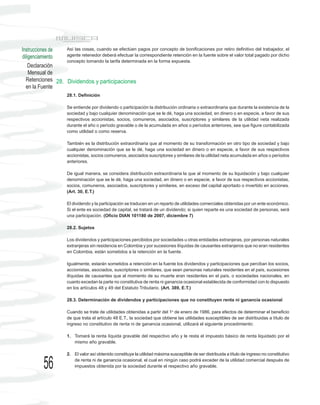 Instrucciones de  Así las cosas, cuando se efectúen pagos por concepto de bonificaciones por retiro definitivo del trabajador, el
diligenciamiento  agente retenedor deberá efectuar la correspondiente retención en la fuente sobre el valor total pagado por dicho
                  concepto tomando la tarifa determinada en la forma expuesta.
    Declaración
    Mensual de
  Retenciones 28. Dividendos y participaciones
  en la Fuente
                     28.1. Definición

                     Se entiende por dividendo o participación la distribución ordinaria o extraordinaria que durante la existencia de la
                     sociedad y bajo cualquier denominación que se le dé, haga una sociedad, en dinero o en especie, a favor de sus
                     respectivos accionistas, socios, comuneros, asociados, suscriptores y similares de la utilidad neta realizada
                     durante el año o período gravable o de la acumulada en años o períodos anteriores, sea que figure contabilizada
                     como utilidad o como reserva.

                     También es la distribución extraordinaria que al momento de su transformación en otro tipo de sociedad y bajo
                     cualquier denominación que se le dé, haga una sociedad en dinero o en especie, a favor de sus respectivos
                     accionistas, socios comuneros, asociados suscriptores y similares de la utilidad neta acumulada en años o períodos
                     anteriores.

                     De igual manera, se considera distribución extraordinaria la que al momento de su liquidación y bajo cualquier
                     denominación que se le dé, haga una sociedad, en dinero o en especie, a favor de sus respectivos accionistas,
                     socios, comuneros, asociados, suscriptores y similares, en exceso del capital aportado o invertido en acciones.
                     (Art. 30, E.T.)

                     El dividendo y la participación se traducen en un reparto de utilidades comerciales obtenidas por un ente económico.
                     Si el ente es sociedad de capital, se tratará de un dividendo; si quien reparte es una sociedad de personas, será
                     una participación. (Oficio DIAN 101180 de 2007, diciembre 7)

                     28.2. Sujetos

                     Los dividendos y participaciones percibidos por sociedades u otras entidades extranjeras, por personas naturales
                     extranjeras sin residencia en Colombia y por sucesiones ilíquidas de causantes extranjeros que no eran residentes
                     en Colombia, están sometidos a la retención en la fuente.

                     Igualmente, estarán sometidos a retención en la fuente los dividendos y participaciones que perciban los socios,
                     accionistas, asociados, suscriptores o similares, que sean personas naturales residentes en el país, sucesiones
                     ilíquidas de causantes que al momento de su muerte eran residentes en el país, o sociedades nacionales, en
                     cuanto excedan la parte no constitutiva de renta ni ganancia ocasional establecida de conformidad con lo dispuesto
                     en los artículos 48 y 49 del Estatuto Tributario. (Art. 389, E.T.)

                     28.3. Determinación de dividendos y participaciones que no constituyen renta ni ganancia ocasional

                     Cuando se trate de utilidades obtenidas a partir del 1o de enero de 1986, para efectos de determinar el beneficio
                     de que trata el artículo 48 E.T., la sociedad que obtiene las utilidades susceptibles de ser distribuidas a título de
                     ingreso no constitutivo de renta ni de ganancia ocasional, utilizará el siguiente procedimiento:

                     1. Tomará la renta líquida gravable del respectivo año y le resta el impuesto básico de renta liquidado por el
                        mismo año gravable.

                     2. El valor así obtenido constituye la utilidad máxima susceptible de ser distribuida a título de ingreso no constitutivo

          56            de renta ni de ganancia ocasional, el cual en ningún caso podrá exceder de la utilidad comercial después de
                        impuestos obtenida por la sociedad durante el respectivo año gravable.
 