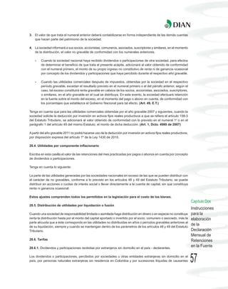 3. El valor de que trata el numeral anterior deberá contabilizarse en forma independiente de las demás cuentas
   que hacen parte del patrimonio de la sociedad.

4. La sociedad informará a sus socios, accionistas, comuneros, asociados, suscriptores y similares, en el momento
   de la distribución, el valor no gravable de conformidad con los numerales anteriores.

    -   Cuando la sociedad nacional haya recibido dividendos o participaciones de otra sociedad, para efectos
        de determinar el beneficio de que trata el presente acápite, adicionará al valor obtenido de conformidad
        con el numeral primero, el monto de su propio ingreso no constitutivo de renta ni de ganancia ocasional
        por concepto de los dividendos y participaciones que haya percibido durante el respectivo año gravable.

    -   Cuando las utilidades comerciales después de impuestos, obtenidas por la sociedad en el respectivo
        período gravable, excedan el resultado previsto en el numeral primero o el del párrafo anterior, según el
        caso, tal exceso constituirá renta gravable en cabeza de los socios, accionistas, asociados, suscriptores,
        o similares, en el año gravable en el cual se distribuya. En este evento, la sociedad efectuará retención
        en la fuente sobre el monto del exceso, en el momento del pago o abono en cuenta, de conformidad con
        los porcentajes que establezca el Gobierno Nacional para tal efecto. (Art. 49, E.T.)

Tenga en cuenta que para las utilidades comerciales obtenidas por el año gravable 2007 y siguientes, cuando la
sociedad solicite la deducción por inversión en activos fijos reales productivos a que se refiere el artículo 158-3
del Estatuto Tributario, se adicionará al valor obtenido de conformidad con lo previsto en el numeral 1o o en el
parágrafo 1 del artículo 49 del mismo Estatuto, el monto de dicha deducción. (Art. 1, Dcto. 4980 de 2007)

A partir del año gravable 2011 no podrá hacerse uso de la deducción por inversión en activos fijos reales productivos,
por disposición expresa del artículo 1º de la Ley 1430 de 2010.

28.4. Utilidades por componente inflacionario

Escriba en esta casilla el valor de las retenciones del mes practicadas por pagos o abonos en cuenta por concepto
de dividendos o participaciones.

Tenga en cuenta lo siguiente:

La parte de las utilidades generadas por las sociedades nacionales en exceso de las que se pueden distribuir con
el carácter de no gravables, conforme a lo previsto en los artículos 48 y 49 del Estatuto Tributario, se puede
distribuir en acciones o cuotas de interés social o llevar directamente a la cuenta de capital, sin que constituya
renta ni ganancia ocasional.

Estos ajustes comprenden todos los permitidos en la legislación para el costo de los bienes.
                                                                                                                         Capítulo Dos
28.5. Distribución de utilidades por liquidación o fusión
                                                                                                                         Instrucciones
Cuando una sociedad de responsabilidad limitada o asimilada haga distribución en dinero o en especie no constituye       para la
renta la distribución hasta por el monto del capital aportado o invertido por el socio, comunero o asociado, más la      elaboración
parte alícuota que a éste corresponda en las utilidades no distribuidas en años o períodos gravables anteriores al
de su liquidación, siempre y cuando se mantengan dentro de los parámetros de los artículos 48 y 49 del Estatuto
                                                                                                                         de la
Tributario.                                                                                                              Declaración
                                                                                                                         Mensual de
28.6. Tarifas                                                                                                            Retenciones
28.6.1. Dividendos y participaciones recibidas por extranjeros sin domicilio en el país - declarantes.
                                                                                                                         en la Fuente

Los dividendos o participaciones, percibidos por sociedades u otras entidades extranjeras sin domicilio en el
país, por personas naturales extranjeras sin residencia en Colombia y por sucesiones ilíquidas de causantes              57
 