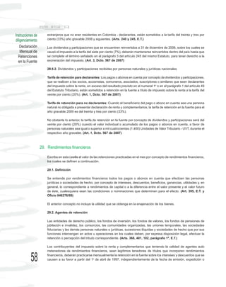 Instrucciones de       extranjeros que no eran residentes en Colombia - declarantes, están sometidos a la tarifa del treinta y tres por
diligenciamiento       ciento (33%) año gravable 2008 y siguientes. (Arts. 240 y 245, E.T.)

    Declaración        Los dividendos y participaciones que se encuentren reinvertidos a 31 de diciembre de 2006, sobre los cuales se
    Mensual de         causó el impuesto a la tarifa del siete por ciento (7%), deberán mantenerse reinvertidos dentro del país hasta que
  Retenciones          se complete el término señalado en el parágrafo 3 del artículo 245 del mismo Estatuto, para tener derecho a la
  en la Fuente         exoneración del impuesto. (Art. 3, Dcto. 567 de 2007)

                       28.6.2. Dividendos y participaciones recibidas por personas naturales y jurídicas nacionales

                       Tarifa de retención para declarantes: Los pagos o abonos en cuenta por concepto de dividendos y participaciones,
                       que se realicen a los socios, accionistas, comuneros, asociados, suscriptores o similares que sean declarantes
                       del impuesto sobre la renta, en exceso del resultado previsto en el numeral 1o o en el parágrafo 1 del artículo 49
                       del Estatuto Tributario, están sometidos a retención en la fuente a título de impuesto sobre la renta a la tarifa del
                       veinte por ciento (20%). (Art. 1, Dcto. 567 de 2007)

                       Tarifa de retención para no declarantes: Cuando el beneficiario del pago o abono en cuenta sea una persona
                       natural no obligada a presentar declaración de renta y complementarios, la tarifa de retención en la fuente para el
                       año gravable 2009 es del treinta y tres por ciento (33%).

                       No obstante lo anterior, la tarifa de retención en la fuente por concepto de dividendos y participaciones será del
                       veinte por ciento (20%) cuando el valor individual o acumulado de los pagos o abonos en cuenta, a favor de
                       personas naturales sea igual o superior a mil cuatrocientas (1.400) Unidades de Valor Tributario - UVT, durante el
                       respectivo año gravable. (Art. 1, Dcto. 567 de 2007)



                   29. Rendimientos financieros

                       Escriba en esta casilla el valor de las retenciones practicadas en el mes por concepto de rendimientos financieros,
                       los cuales se definen a continuación.

                       29.1. Definición

                       Se entiende por rendimientos financieros todos los pagos o abonos en cuenta que efectúen las personas
                       jurídicas o sociedades de hecho, por concepto de intereses, descuentos, beneficios, ganancias, utilidades y, en
                       general, lo correspondiente a rendimientos de capital o a la diferencia entre el valor presente y el valor futuro
                       de éste, cualesquiera sean las condiciones o nominaciones que determinen para el efecto. (Art. 395, E.T. y
                       Oficio 046276/09)

                       El anterior concepto no incluye la utilidad que se obtenga en la enajenación de los bienes.

                       29.2. Agentes de retención

                       Las entidades de derecho público, los fondos de inversión, los fondos de valores, los fondos de pensiones de
                       jubilación e invalidez, los consorcios, las comunidades organizadas, las uniones temporales, las sociedades
                       fiduciarias y las demás personas naturales o jurídicas, sucesiones ilíquidas y sociedades de hecho que por sus
                       funciones intervengan en actos u operaciones en los cuales deben, por expresa disposición legal, efectuar la
                       retención o percepción del tributo correspondiente. (Arts. 368, 401, 102, parágrafo 1º, E.T.)

                       Los contribuyentes del impuesto sobre la renta y complementarios que teniendo la calidad de agentes auto
                       rretenedores de rendimientos financieros, sean legítimos tenedores de títulos que incorporen rendimientos

           58          financieros, deberán practicarse mensualmente la retención en la fuente sobre los intereses y descuentos que se
                       causen a su favor a partir del 1o de abril de 1997, independientemente de la fecha de emisión, expedición o
 