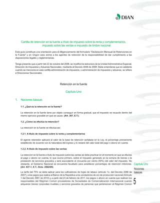 Cartilla de retención en la fuente a título de impuesto sobre la renta y complementarios,
                        impuesto sobre las ventas e impuesto de timbre nacional

Esta guía constituye una orientación para el diligenciamiento del formulario “Declaración Mensual de Retenciones en
la Fuente" y en ningún caso exime a los agentes de retención de la responsabilidad de dar cumplimiento a las
disposiciones legales y reglamentarias.

Tenga presente que a partir del 22 de octubre del 2008, se modificó la estructura de la Unidad Administrativa Especial,
Dirección de Impuestos y Aduanas Nacionales, mediante el Decreto 4048 de 2008. Debe entenderse que en adelante
cuando se mencione en esta cartilla administración de impuestos, o administración de impuestos y aduanas, se refiere
a Direcciones Seccionales.




                                             Retención en la fuente

                                                   Capítulo Uno

1.   Nociones básicas

     1.1. ¿Qué es la retención en la fuente?

     La retención en la fuente tiene por objeto conseguir en forma gradual, que el impuesto se recaude dentro del
     mismo ejercicio gravable en que se cause. (Art. 367, E.T.)

     1.2. ¿Cómo se efectúa la retención?

     La retención en la fuente se efectúa así:

     1.2.1. A título de impuesto sobre la renta y complementarios

     El agente retenedor aplicará al valor de la base de retención señalada en la Ley, el porcentaje previamente
     establecido de acuerdo con la naturaleza del ingreso y lo restará del valor total del pago o abono en cuenta.

     1.2.2. A título de impuesto sobre las ventas

     La retención en la fuente a título de impuesto sobre las ventas se debe practicar en el momento en que se efectúe
     el pago o abono en cuenta, lo que ocurra primero, sobre el impuesto generado en la compra de bienes o la
     prestación de servicios gravados y será equivalente al cincuenta por ciento (50%) del valor del impuesto. No
     obstante, el Gobierno Nacional se encuentra facultado para establecer porcentajes de retención inferiores.           Capítulo Uno
     (Art. 437-1, E.T., Dcto. 2502/05)
                                                                                                                          Nociones
     La tarifa del 75% se debe aplicar para los cultivadores de hojas de tabaco (artículo 1o. del Decreto 2286 de         básicas
     2007), a los pagos que realice el Banco de la República a los vendedores de oro de producción nacional (Artículo
     1 del Decreto 3991 de 2010) y a partir del 23 de febrero de 2011, los pagos o abono en cuenta que realicen los
     responsables del Régimen Común proveedores de Sociedades de Comercialización Internacional cuando
     adquieran bienes corporales muebles o servicios gravados de personas que pertenezcan al Régimen Común                5
 