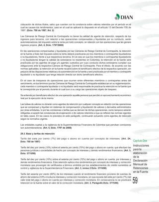 colocación de dichos títulos, salvo que cuenten con la constancia sobre valores retenidos por el período en el
cual se causan los rendimientos, caso en el cual se aplicará lo dispuesto en el artículo 13 del Decreto 700 de
1997. (Dcto. 700 de 1997, Art. 2)

Las Cámaras de Riesgo Central de Contraparte no tienen la calidad de agente de retención, respecto de los
ingresos para terceros, con relación a las operaciones compensadas y liquidadas por su conducto, serán
autorretenedoras del impuesto sobre la renta por todo concepto, en relación con las operaciones que les genere
ingresos propios. (Art. 4, Dcto. 1797/2008)

En las operaciones compensadas y liquidadas por las Cámaras de Riesgo Central de Contraparte, la retención
en la fuente a título del impuesto sobre la renta deberá practicarse por los miembros o contrapartes liquidadores
o no liquidadores, frente a sus respectivos terceros. En el caso en que los miembros o contrapartes liquidadores
o no liquidadores tengan la calidad de extranjeros no residentes en Colombia, la retención en la fuente será
practicada por los agentes de pago y/o agentes custodios por cuyo conducto dichos extranjeros cumplan sus
obligaciones ante la respectiva Cámara de Riesgo Central de Contraparte. Para el efecto, de acuerdo con las
normas aplicables, la retención en la fuente recaerá sobre el beneficiario efectivo de la respectiva operación, sin
perjuicio de las disposiciones relativas a la autorretención en la fuente y será practicada por el miembro o contraparte
liquidador o no liquidador que tenga relación directa con dicho beneficiario efectivo.

En el caso de traspasos de operaciones que ocurran entre diferentes miembros o contrapartes antes del
vencimiento, en los términos que las Cámaras de Riesgo Central de Contraparte establezcan en su reglamentación,
cada miembro o contraparte liquidador o no liquidador será responsable de practicar la retención en la fuente que
le corresponda por el periodo durante el cual tuvo a su cargo las operaciones objeto de traspaso.

Se entiende por beneficiario efectivo de una operación aquélla persona que percibe un aprovechamiento económico
real por la ejecución de la misma.

Las bolsas de valores no obrarán como agentes de retención por cualquier concepto en relación con las operaciones
que se compensen y liquiden en sistemas de compensación y liquidación de valores o derivados administrados
por otras entidades, ni por las comisiones o tarifas que se deriven de dichas operaciones, como tampoco estarán
obligadas a expedir las constancias de enajenación o de valores retenidos a que se refieren las normas vigentes
en tales casos. En los casos no previstos en este parágrafo, continuarán actuando como agentes de retención
según la normativa vigente.

Las entidades sujetas a la vigilancia de la Superintendencia Financiera de Colombia que perciban comisiones
son autorretenedoras. (Art. 5, Dcto. 1797 de 2008)

29.3. Base y tarifas de retención

Tarifa del siete por ciento (7%) del pago o abono en cuenta por concepto de intereses. (Art. 24,
Dcto. 700 de 1997)                                                                                                         Capítulo Dos
                                                                                                                           Instrucciones
Tarifa del diez por ciento (10%) sobre el setenta por ciento (70%) del pago o abono en cuenta, que efectúen las
personas jurídicas o sociedades de hecho por concepto de intereses y demás rendimientos financieros. (Art. 3,              para la
Dcto. 3715/86)                                                                                                             elaboración
                                                                                                                           de la
Tarifa del diez por ciento (10%) sobre el setenta por ciento (70%) del pago o abono en cuenta, por intereses y
demás rendimientos financieros. Esta retención aplica a los rendimientos por concepto de intereses y corrección
                                                                                                                           Declaración
monetaria que provengan de certificados a término emitidos por los establecimientos de crédito sometidos al                Mensual de
control y vigilancia de la Superintendencia Financiera. (Art. 3, inciso 2 Dcto. 3715/86)                                   Retenciones
                                                                                                                           en la Fuente
Tarifa del sesenta por ciento (60%) de los intereses cuando el rendimiento financiero proviene de cuentas de
ahorro del sistema UVR e involucra intereses y corrección monetaria, sin que exceda del siete por ciento (7%) del
valor total del pago o abono en cuenta por intereses y corrección monetaria. En consecuencia no se practicará
retención en la fuente sobre el valor de la corrección monetaria. (Art. 3, Parágrafo Dcto. 3715/86)                        59
 