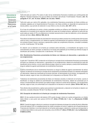 Instrucciones de   Tarifa del siete por ciento (7%) sobre el valor de los rendimientos financieros recibidos por contribuyentes del
diligenciamiento   Régimen Tributario Especial a los que se refiere el numeral 4 del artículo 19 del Estatuto Tributario. (Art. 19,
                   parágrafo 3º, E.T., Art. 18, Dcto. 3050/97, Art. 24, Dcto. 700/97)
    Declaración
    Mensual de     Tarifa del cuatro por ciento (4%) aplicable a los rendimientos financieros provenientes de títulos emitidos por
  Retenciones      entidades vigiladas por la Superintendencia Financiera o de títulos emitidos en desarrollo de operaciones de
  en la Fuente     deuda pública, cuyo período de redención no sea inferior a cinco (5) años. (Art. 397-1, E.T.)

                   En el caso de certificados de cambio y títulos canjeables emitidos por el Banco de la República, la retención se
                   efectuará en el momento de la redención del título por parte de la entidad emisora, aplicando la tarifa del tres
                   punto siete por ciento (3.7%) a la diferencia en moneda nacional entre el valor de redención y el de colocación
                   primaria del título. (Dcto. 2026 de 1983, Art. 6)

                   Para efecto de determinar la base de autorretención mensual que deben practicar los contribuyentes del impuesto
                   sobre la renta y complementarios con calidad de agentes autorretenedores de ingresos tributarios provenientes
                   de contratos forward, futuros, opciones y operaciones a plazo de cumplimiento financiero, consultar lo señalado
                   en el Art. 8 del Decreto 1797 de 2008.

                   En relación con la retención en la fuente por contratos sobre derivados, y el beneficiario del ingreso no es
                   autorretenedor por dicho concepto, la retención en la fuente será realizada por la entidad que efectúa el pago al
                   beneficiario del contrato. Consulte el Art. 9 del Decreto 1797 de 2008.

                   29.4. Rendimientos financieros provenientes de títulos con intereses y/o descuentos, o generados en
                   sus enajenaciones

                   A partir del 1º de abril de 1997, la retención en la fuente por concepto de los rendimientos financieros provenientes
                   de títulos con intereses y/o descuentos, o generados en sus enajenaciones, deberá ser practicada por parte del
                   beneficiario de los mismos, y no por quien efectúa el pago o abono en cuenta, siempre y cuando dicho beneficiario
                   tenga la calidad de agente autorretenedor de rendimientos financieros.

                   Cuando el beneficiario de los rendimientos financieros no tenga la calidad de agente autorretenedor de dichos
                   ingresos, la retención en la fuente por concepto de los rendimientos provenientes de títulos con intereses anticipados
                   y/o descuentos, deberá ser practicada por el emisor del título, el administrador de la emisión, el enajenante o la
                   bolsa de valores, según el caso, de conformidad con lo dispuesto en el Decreto 700 de 1997.

                   Tratándose de rendimientos provenientes de títulos con intereses vencidos, la retención en la fuente, cuando el
                   beneficiario no tenga la calidad de autorretenedor de rendimientos financieros, deberá ser practicada por el
                   emisor o el administrador de la emisión que realice el pago o abono en cuenta de los intereses, o por el adquirente
                   del título, según el caso, de conformidad con lo dispuesto en el decreto en mención. (Dcto. 700 de 1997, Art. 1)

                   Para efectos del procedimiento a aplicar para practicar la autorretención y retención en la fuente en relación con
                   este tema, consulte el Decreto 700 del 14 de Marzo de 1997.

                   29.5. Excepción de retención en la fuente por concepto de rendimientos financieros

                   29.5.1. En las cuentas de ahorro del sistema UVR cuando el pago o abono en cuenta corresponda a un interés
                   diario inferior a cero punto cero quince (0.015) UVT. (Dcto. 2715/83, Art. 1, Inc. 1; y Resolución 012066
                   de 2010)

                   29.5.2. Cuando los pagos o abonos en cuenta por concepto de intereses provengan de cuentas de ahorro diferentes
                   de las del sistema UVR, en establecimientos de crédito sometidos al control y vigilancia de la Superintendencia
                   Financiera de Colombia, no se hará retención en la fuente sobre pagos o abonos en cuenta que correspondan a

           60      un interés diario inferior a cero punto cero cincuenta y cinco (0.055) UVT. (Dcto. 2715/83, Art. 1, inc. 2 y Resolución
                   012066 de 2010)
 
