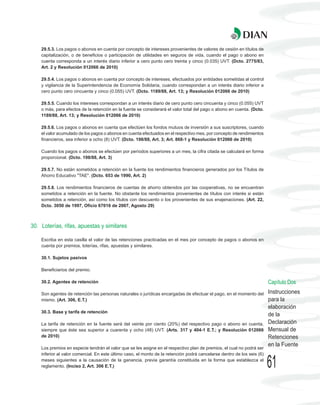 29.5.3. Los pagos o abonos en cuenta por concepto de intereses provenientes de valores de cesión en títulos de
    capitalización, o de beneficios o participación de utilidades en seguros de vida, cuando el pago o abono en
    cuenta corresponda a un interés diario inferior a cero punto cero treinta y cinco (0.035) UVT. (Dcto. 2775/83,
    Art. 2 y Resolución 012066 de 2010)

    29.5.4. Los pagos o abonos en cuenta por concepto de intereses, efectuados por entidades sometidas al control
    y vigilancia de la Superintendencia de Economía Solidaria, cuando correspondan a un interés diario inferior a
    cero punto cero cincuenta y cinco (0.055) UVT. (Dcto. 1189/88, Art. 13; y Resolución 012066 de 2010)

    29.5.5. Cuando los intereses correspondan a un interés diario de cero punto cero cincuenta y cinco (0.055) UVT
    o más, para efectos de la retención en la fuente se considerará el valor total del pago o abono en cuenta. (Dcto.
    1189/88, Art. 13; y Resolución 012066 de 2010)

    29.5.6. Los pagos o abonos en cuenta que efectúen los fondos mutuos de inversión a sus suscriptores, cuando
    el valor acumulado de los pagos o abonos en cuenta efectuados en el respectivo mes, por concepto de rendimientos
    financieros, sea inferior a ocho (8) UVT. (Dcto. 198/88, Art. 3; Art. 868-1 y Resolución 012066 de 2010)

    Cuando los pagos o abonos se efectúen por períodos superiores a un mes, la cifra citada se calculará en forma
    proporcional. (Dcto. 198/88, Art. 3)

    29.5.7. No están sometidos a retención en la fuente los rendimientos financieros generados por los Títulos de
    Ahorro Educativo "TAE". (Dcto. 653 de 1990, Art. 2)

    29.5.8. Los rendimientos financieros de cuentas de ahorro obtenidos por las cooperativas, no se encuentran
    sometidos a retención en la fuente. No obstante los rendimientos provenientes de títulos con interés si están
    sometidos a retención, así como los títulos con descuento o los provenientes de sus enajenaciones. (Art. 22,
    Dcto. 3050 de 1997, Oficio 67016 de 2007, Agosto 29)



30. Loterías, rifas, apuestas y similares

    Escriba en esta casilla el valor de las retenciones practicadas en el mes por concepto de pagos o abonos en
    cuenta por premios, loterías, rifas, apuestas y similares.

    30.1. Sujetos pasivos

    Beneficiarios del premio.

    30.2. Agentes de retención                                                                                           Capítulo Dos
    Son agentes de retención las personas naturales o jurídicas encargadas de efectuar el pago, en el momento del        Instrucciones
    mismo. (Art. 306, E.T.)                                                                                              para la
                                                                                                                         elaboración
    30.3. Base y tarifa de retención
                                                                                                                         de la
    La tarifa de retención en la fuente será del veinte por ciento (20%) del respectivo pago o abono en cuenta,          Declaración
    siempre que éste sea superior a cuarenta y ocho (48) UVT. (Arts. 317 y 404-1 E.T.; y Resolución 012066               Mensual de
    de 2010)                                                                                                             Retenciones
                                                                                                                         en la Fuente
    Los premios en especie tendrán el valor que se les asigne en el respectivo plan de premios, el cual no podrá ser
    inferior al valor comercial. En este último caso, el monto de la retención podrá cancelarse dentro de los seis (6)
    meses siguientes a la causación de la ganancia, previa garantía constituida en la forma que establezca el
    reglamento. (Inciso 2, Art. 306 E.T.)                                                                                61
 