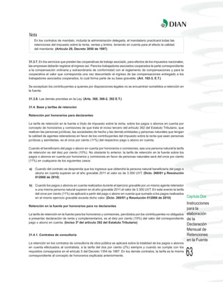 Nota
     En los contratos de mandato, incluida la administración delegada, el mandatario practicará todas las
     retenciones del impuesto sobre la renta, ventas y timbre, teniendo en cuenta para el efecto la calidad
     del mandante. (Artículo 29, Decreto 3050 de 1997)



31.3.7. En los servicios que presten las cooperativas de trabajo asociado, para efectos de los impuestos nacionales,
las empresas deberán registrar el ingreso así: Para los trabajadores asociados cooperados la parte correspondiente
a la compensación ordinaria y extraordinaria de conformidad con el reglamento de compensaciones y para la
cooperativa el valor que corresponda una vez descontado el ingreso de las compensaciones entregado a los
trabajadores asociados cooperados, lo cual forma parte de su base gravable. (Art. 102-3, E.T.)

Se exceptúan los contribuyentes a quienes por disposiciones legales no se encuentran sometidos a retención en
la fuente.

31.3.8. Las demás previstas en la Ley. (Arts. 368, 368-2, 392 E.T.)

31.4. Base y tarifas de retención

Retención por honorarios para declarantes.

La tarifa de retención en la fuente a título de impuesto sobre la renta, sobre los pagos o abonos en cuenta por
concepto de honorarios y comisiones de que trata el inciso tercero del artículo 392 del Estatuto Tributario, que
realicen las personas jurídicas, las sociedades de hecho y las demás entidades y personas naturales que tengan
la calidad de agentes retenedores en favor de los contribuyentes del impuesto sobre la renta que sean personas
jurídicas y asimiladas, es el once por ciento (11%) del respectivo pago o abono en cuenta.

Cuando el beneficiario del pago o abono en cuenta por honorarios o comisiones, sea una persona natural la tarifa
de retención es del diez por ciento (10%). No obstante lo anterior, la tarifa de retención en la fuente sobre los
pagos o abonos en cuenta por honorarios y comisiones en favor de personas naturales será del once por ciento
(11%) en cualquiera de los siguientes casos:

a)   Cuando del contrato se desprenda que los ingresos que obtendrá la persona natural beneficiaria del pago o
     abono en cuenta superan en el año gravable 2011 el valor es de 3.300 UVT. (Dcto. 260/01 y Resolución
     012066 de 2010)

b) Cuando los pagos o abonos en cuenta realizados durante el ejercicio gravable por un mismo agente retenedor
   a una misma persona natural superen en el año gravable 2011 el valor de 3.300 UVT. En este evento la tarifa
   del once por ciento (11%) se aplicará a partir del pago o abono en cuenta que sumado a los pagos realizados
   en el mismo ejercicio gravable exceda dicho valor. (Dcto. 260/01 y Resolución 012066 de 2010)                       Capítulo Dos
                                                                                                                       Instrucciones
Retención en la fuente por honorarios para no declarantes
                                                                                                                       para la
La tarifa de retención en la fuente para los honorarios y comisiones, percibidos por los contribuyentes no obligados   elaboración
a presentar declaración de renta y complementarios, es el diez por ciento (10%) del valor del correspondiente          de la
pago o abono en cuenta. (Inciso 3º del artículo 392 del Estatuto Tributario)
                                                                                                                       Declaración
                                                                                                                       Mensual de
31.4.1. Contratos de consultoría                                                                                       Retenciones
                                                                                                                       en la Fuente
La retención en los contratos de consultoría de obra pública se aplicará sobre la totalidad de los pagos o abonos
en cuenta efectuados al contratista, a la tarifa del dos por ciento (2%) siempre y cuando se cumpla con los
requisitos consagrados en el artículo 5 del Decreto 1354 de 1987. En los demás contratos, la tarifa es la misma
correspondiente al concepto de honorarios explicada anteriormente.                                                     63
 