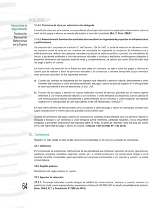 Instrucciones de      31.4.2. Contratos de obra por administración delegada
diligenciamiento      La tarifa de retención es la misma correspondiente al concepto de honorarios explicada anteriormente, sobre el
    Declaración       valor de los pagos o abonos en cuenta efectuados a favor del contratista. (Art. 2, Dcto. 260/01)
    Mensual de
                      31.4.3. Retención en la fuente en los contratos de consultoría en ingeniería de proyectos de infraestructura
  Retenciones         y edificaciones.
  en la Fuente
                      Sin perjuicio de lo dispuesto en el artículo 5° del Decreto 1354 de 1987, la tarifa de retención en la fuente a título
                      de impuesto sobre la renta en los contratos de consultoría en ingeniería de proyectos de infraestructura y
                      edificaciones que realicen las personas naturales o jurídicas de derecho público o privado, las sociedades de
                      hecho, y las demás entidades a favor de personas naturales o jurídicas y entidades contribuyentes obligadas a
                      presentar declaración del impuesto sobre la renta y complementarios, es del seis por ciento (6%) del valor total
                      del pago o abono en cuenta.

                      La misma tarifa de retención en la fuente en esta clase de contratos, se aplica sobre los pagos o abonos en
                      cuenta que se realicen a favor de personas naturales o de consorcios o uniones temporales cuyos miembros
                      sean personas naturales, en los siguientes eventos:

                      a) Cuando del contrato se desprenda que los ingresos que obtendrá la persona natural, directamente o como
                         miembro del consorcio o unión temporal beneficiario del pago o abono en cuenta superan en el año gravable
                         el valor equivalente a tres mil trescientas (3.300) UVT.

                      b) Cuando de los pagos o abonos en cuenta realizados durante el ejercicio gravable por un mismo agente
                         retenedor a una misma persona natural o a un consorcio o unión temporal, se desprenda que en cabeza de
                         una misma persona natural, directamente o como miembro de un consorcio o unión temporal, los ingresos
                         superan en el año gravable el valor equivalente a tres mil trescientas (3.300) UVT.

                      En este evento la tarifa del seis por ciento (6%) se aplicará a partir del pago o abono en cuenta que sumado a los
                      pagos realizados en el mismo ejercicio gravable exceda dicho valor.

                      Cuando el beneficiario del pago o abono en cuenta en los contratos antes referidos sea una persona natural no
                      obligada a declarar o un consorcio o unión temporal cuyos miembros, personas naturales, no se encuentren
                      obligados a presentar declaración del impuesto sobre la renta, la tarifa de retención será del diez por ciento
                      (10%) del valor total del pago o abono en cuenta. (Artículo 1 del Decreto 1141 de 2010)


                   32. Comisiones
                      Registre en esta casilla el valor de las retenciones practicadas en el mes por concepto de comisiones.

                      32.1. Definición

                      Por comisiones se entiende las retribuciones de las actividades que impliquen ejecución de actos, operaciones,
                      gestiones, encargos, mandatos, negocios, ventas, etc., a nombre propio pero por cuenta ajena, tengan o no el
                      carácter de actos comerciales, sean ejecutados por personas comerciantes o no, siempre y cuando, no exista
                      vínculo laboral.

                      32.2. Sujetos pasivos

                      Beneficiario del pago o abono en cuenta.

                      32.3. Agentes de retención

                      32.3.1. Personas naturales cuando tengan la calidad de comerciantes, siempre y cuando tuvieren un

           64         patrimonio bruto o unos ingresos brutos superiores a treinta mil (30.000) UVT en el año inmediatamente anterior.
                      (Arts. 368-2, E.T. y Resolución 012066 de 2010)
 