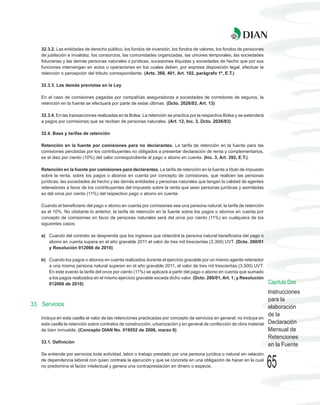 32.3.2. Las entidades de derecho público, los fondos de inversión, los fondos de valores, los fondos de pensiones
    de jubilación e invalidez, los consorcios, las comunidades organizadas, las uniones temporales, las sociedades
    fiduciarias y las demás personas naturales o jurídicas, sucesiones ilíquidas y sociedades de hecho que por sus
    funciones intervengan en actos u operaciones en los cuales deben, por expresa disposición legal, efectuar la
    retención o percepción del tributo correspondiente. (Arts. 368, 401, Art. 102, parágrafo 1º, E.T.)

    32.3.3. Las demás previstas en la Ley

    En el caso de comisiones pagadas por compañías aseguradoras a sociedades de corredores de seguros, la
    retención en la fuente se efectuará por parte de estas últimas. (Dcto. 2026/83, Art. 13)

    32.3.4. En las transacciones realizadas en la Bolsa. La retención se practica por la respectiva Bolsa y se extenderá
    a pagos por comisiones que se reciban de personas naturales. (Art. 12, Inc. 3, Dcto. 2026/83)

    32.4. Base y tarifas de retención

    Retención en la fuente por comisiones para no declarantes. La tarifa de retención en la fuente para las
    comisiones percibidas por los contribuyentes no obligados a presentar declaración de renta y complementarios,
    es el diez por ciento (10%) del valor correspondiente al pago o abono en cuenta. (Inc. 3, Art. 392, E.T.)

    Retención en la fuente por comisiones para declarantes. La tarifa de retención en la fuente a título de impuesto
    sobre la renta, sobre los pagos o abonos en cuenta por concepto de comisiones, que realicen las personas
    jurídicas, las sociedades de hecho y las demás entidades y personas naturales que tengan la calidad de agentes
    retenedores a favor de los contribuyentes del impuesto sobre la renta que sean personas jurídicas y asimiladas
    es del once por ciento (11%) del respectivo pago o abono en cuenta.

    Cuando el beneficiario del pago o abono en cuenta por comisiones sea una persona natural, la tarifa de retención
    es el 10%. No obstante lo anterior, la tarifa de retención en la fuente sobre los pagos o abonos en cuenta por
    concepto de comisiones en favor de personas naturales será del once por ciento (11%) en cualquiera de los
    siguientes casos:

    a) Cuando del contrato se desprenda que los ingresos que obtendrá la persona natural beneficiaria del pago o
       abono en cuenta supera en el año gravable 2011 el valor de tres mil trescientas (3.300) UVT. (Dcto. 260/01
       y Resolución 012066 de 2010)

    b) Cuando los pagos o abonos en cuenta realizados durante el ejercicio gravable por un mismo agente retenedor
       a una misma persona natural superen en el año gravable 2011, el valor de tres mil trescientas (3.300) UVT.
       En este evento la tarifa del once por ciento (11%) se aplicará a partir del pago o abono en cuenta que sumado
       a los pagos realizados en el mismo ejercicio gravable exceda dicho valor. (Dcto. 260/01, Art. 1; y Resolución
       012066 de 2010)                                                                                                     Capítulo Dos
                                                                                                                           Instrucciones
                                                                                                                           para la
33. Servicios                                                                                                              elaboración
                                                                                                                           de la
    Incluya en esta casilla el valor de las retenciones practicadas por concepto de servicios en general; no incluya en
    esta casilla la retención sobre contratos de construcción, urbanización y en general de confección de obra material    Declaración
    de bien inmueble. (Concepto DIAN No. 019552 de 2006, marzo 6)                                                          Mensual de
                                                                                                                           Retenciones
    33.1. Definición
                                                                                                                           en la Fuente
    Se entiende por servicios toda actividad, labor o trabajo prestado por una persona jurídica o natural sin relación
    de dependencia laboral con quien contrata la ejecución y que se concreta en una obligación de hacer en la cual
    no predomina el factor intelectual y genera una contraprestación en dinero o especie.                                  65
 