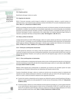 Instrucciones de   33.2. Sujetos pasivos
diligenciamiento
                   Beneficiarios del pago o abono en cuenta.
    Declaración
    Mensual de     33.3. Agentes de retención
  Retenciones
  en la Fuente     33.3.1. Personas naturales cuando tengan la calidad de comerciantes, siempre y cuando tuvieren un
                   patrimonio bruto o unos ingresos brutos superiores a treinta mil (30.000) UVT en el año inmediatamente anterior.
                   (Arts. 368-2, E.T. y Resolución 012066 de 2010)

                   33.3.2. Las entidades de derecho público, los fondos de inversión, los fondos de valores, los fondos de pensiones
                   de jubilación e invalidez, los consorcios, las comunidades organizadas, las uniones temporales, las sociedades
                   fiduciarias y las demás personas naturales o jurídicas, sucesiones ilíquidas y sociedades de hecho que por sus
                   funciones intervengan en actos u operaciones en los cuales deben, por expresa disposición legal, efectuar la
                   retención o percepción del tributo correspondiente. (Arts. 102 Parágrafo 1, 368, 401, E.T.)

                   33.4. Base y tarifas de retención

                   La base será el ciento por ciento (100%) del pago o abono en cuenta, siempre que éste sea o exceda de cuatro
                   (4) UVT, año 2011: sin embargo, con el fin de facilitar el manejo administrativo de las retenciones, los retenedores
                   podrán optar por efectuar retenciones sobre pagos o abonos cuyas cuantías sean inferiores a la mencionada.
                   (Dcto. 2775/83, Art. 6; Dcto. 2509/85, Art. 2 y Resolución 012066 de 2010)

                   33.4.1. Tarifa para contribuyentes declarantes

                   La tarifa general de retención en la fuente a título del impuesto sobre la renta para los pagos o abonos en
                   cuenta por concepto de servicios para contribuyentes declarantes, de que trata la parte final del inciso cuarto del
                   artículo 392 del Estatuto Tributario, es el cuatro por ciento (4%) del respectivo pago o abono en cuenta. (Dcto.
                   3110/04, Art. 1º)

                   33.4.1.1. Para contribuyentes no declarantes

                   Para los contribuyentes no declarantes del impuesto sobre la renta, la tarifa general de retención en la fuente por
                   servicios es del seis por ciento (6%) del valor del correspondiente pago o abono en cuenta. (Inc. 4, Art. 392, E.T.,
                   Concepto DIAN Nº 064447 de 2005)

                   33.4.1.2. Tarifa especial para contribuyentes no declarantes que durante el año gravable superen los topes
                   establecidos por el Gobierno Nacional para ser declarantes del impuesto sobre la renta.

                   Cuando el beneficiario del pago o abono en cuenta por servicios sea una persona natural no declarante del
                   impuesto de renta, deberá practicarse la retención a la tarifa del cuatro por ciento (4%) del respectivo pago o
                   abono en cuenta, cuando se presente cualquiera de las siguientes situaciones:

                   a) Cuando del contrato se desprenda que los ingresos que obtendrá la persona natural beneficiaria del pago o
                      abono en cuenta superan en el año gravable 2011 el valor de tres mil trescientas (3.300) UVT. (Resolución
                      012066 de 2010)

                   b) Cuando los pagos o abonos en cuenta realizados durante el ejercicio gravable por un mismo agente retenedor
                      a una misma persona natural superen el valor de tres mil trescientas (3.300) UVT, la tarifa del cuatro por


           66         ciento (4%) se aplicará a partir del pago o abono en cuenta que sumado a los pagos realizados en el mismo
                      ejercicio gravable exceda dicho valor. (Dcto. 3110/04 y Resolución 012066 de 2010)
 