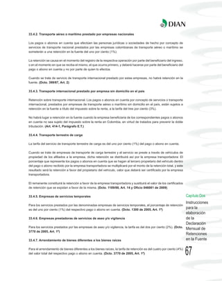 33.4.2. Transporte aéreo o marítimo prestado por empresas nacionales

Los pagos o abonos en cuenta que efectúen las personas jurídicas o sociedades de hecho por concepto de
servicios de transporte nacional prestados por las empresas colombianas de transporte aéreo o marítimo se
someterán a una retención en la fuente del uno por ciento (1%).

La retención se causa en el momento del registro de la respectiva operación por parte del beneficiario del ingreso,
o en el momento en que se reciba el mismo, el que ocurra primero, y deberá hacerse por parte del beneficiario del
pago o abono en cuenta y no por parte de quien lo efectúa.

Cuando se trate de servicio de transporte internacional prestado por estas empresas, no habrá retención en la
fuente. (Dcto. 399/87, Art. 2)

33.4.3. Transporte internacional prestado por empresa sin domicilio en el país

Retención sobre transporte internacional. Los pagos o abonos en cuenta por concepto de servicios o transporte
internacional, prestados por empresas de transporte aéreo o marítimo sin domicilio en el país, están sujetos a
retención en la fuente a título del impuesto sobre la renta, a la tarifa del tres por ciento (3%).

No habrá lugar a retención en la fuente cuando la empresa beneficiaria de los correspondientes pagos o abonos
en cuenta no sea sujeto del impuesto sobre la renta en Colombia, en virtud de tratados para prevenir la doble
tributación. (Art. 414-1, Parágrafo E.T.)

33.4.4. Transporte terrestre de carga

La tarifa del servicio de transporte terrestre de carga es del uno por ciento (1%) del pago o abono en cuenta.

Cuando se trate de empresas de transporte de carga terrestre y el servicio se preste a través de vehículos de
propiedad de los afiliados a la empresa, dicha retención se distribuirá así por la empresa transportadora: El
porcentaje que represente los pagos o abonos en cuenta que se hagan al tercero propietario del vehículo dentro
del pago o abono recibido por la empresa transportadora se multiplicará por el monto de la retención total, y este
resultado será la retención a favor del propietario del vehículo, valor que deberá ser certificado por la empresa
transportadora.

El remanente constituirá la retención a favor de la empresa transportadora y sustituirá el valor de los certificados
de retención que se expidan a favor de la misma. (Dcto. 1189/88, Art. 14 y Oficio 046081 de 2009)

33.4.5. Empresas de servicios temporales                                                                               Capítulo Dos
                                                                                                                       Instrucciones
Para los servicios prestados por las denominadas empresas de servicios temporales, el porcentaje de retención
es del uno por ciento (1%) del respectivo pago o abono en cuenta. (Dcto. 1300 de 2005, Art. 1º)
                                                                                                                       para la
                                                                                                                       elaboración
33.4.6. Empresas prestadoras de servicios de aseo y/o vigilancia                                                       de la
                                                                                                                       Declaración
Para los servicios prestados por las empresas de aseo y/o vigilancia, la tarifa es del dos por ciento (2%). (Dcto.
                                                                                                                       Mensual de
3770 de 2005, Art. 1º)
                                                                                                                       Retenciones
33.4.7. Arrendamiento de bienes diferentes a los bienes raíces                                                         en la Fuente

Para el arrendamiento de bienes diferentes a los bienes raíces, la tarifa de retención es del cuatro por ciento (4%)
del valor total del respectivo pago o abono en cuenta. (Dcto. 3770 de 2005, Art. 1º)                                   67
 