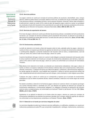 Instrucciones de   33.4.8. Servicios públicos
diligenciamiento
                   Los pagos o abonos en cuenta por concepto de servicios públicos de acueducto, alcantarillado, aseo, energía
    Declaración    eléctrica, telefonía pública básica conmutada, telefonía móvil rural, y la distribución de gas combustible, prestados
    Mensual de     a las personas jurídicas y sociedades de hecho, de los sectores industrial, comercial y oficial, están sometidos a
  Retenciones      la tarifa del dos y medio por ciento (2,5%), sobre el valor del respectivo pago o abono en cuenta, la cual deberá
  en la Fuente     ser practicada a través del mecanismo de la autorretención por parte de las empresas prestadoras del servicio,
                   calificadas por la Dirección de Impuestos y Aduanas Nacionales. (Dcto. 2885 de 2001, Art. 1º)

                   33.4.9. Servicios de exportación de banano

                   En el caso de pagos o abonos en cuenta que efectúen las personas jurídicas o sociedades de hecho productoras
                   de banano, por concepto de servicios prestados para la exportación del producto, la retención en la fuente se
                   efectuará por la entidad que preste tales servicios. Su tarifa será del cuatro por ciento (4%). (Dcto. 2775 de 1983,
                   Art. 9; Dcto. 3110 de 2004, Art. 1º)



                   33.4.10. Emolumentos eclesiásticos

                   La tarifa de retención en la fuente a título del impuesto sobre la renta, aplicable sobre los pagos o abonos en
                   cuenta en dinero o en especie que efectúen los agentes de retención por concepto de emolumentos eclesiásticos
                   a contribuyentes obligados a presentar declaración del impuesto sobre la renta y complementarios, será del
                   cuatro por ciento (4%) sobre el valor bruto del pago o abono en cuenta.

                   Cuando el beneficiario del pago o abono en cuenta no esté obligado a presentar declaración del impuesto sobre
                   la renta, la tarifa de retención en la fuente por concepto de emolumentos eclesiásticos será del tres y medio por
                   ciento (3.5%) sobre el valor bruto del pago o abono en cuenta, de conformidad con el artículo 401 del Estatuto
                   Tributario.

                   Para efectos de la retención en la fuente, se entienden por emolumentos eclesiásticos, todo pago o abono en
                   cuenta, en dinero o en especie, realizados en forma directa o indirecta, tales como compensaciones, retribuciones,
                   ofrendas, donaciones, o cualquier otra forma que utilicen las iglesias, confesiones y denominaciones religiosas o
                   los demás agentes de retención, cuya finalidad sea compensar o retribuir el servicio personal del ministro del
                   culto, independientemente de la denominación que se le otorgue, y de la orientación o credo religioso que profese.

                   Cualquier otro pago o abono en cuenta que no corresponda a ingresos por el concepto de emolumentos
                   eclesiásticos a que se refiere el presente decreto, estarán sometidos a retención en la fuente según las normas
                   generales.

                   No estarán sometidos a retención en la fuente los pagos o abonos en cuenta en dinero o en especie que tengan
                   una cuantía individual inferior a veintisiete (27) UVT, que efectúen los agentes de retención por concepto de
                   emolumentos eclesiásticos a contribuyentes obligados y no obligados a presentar la declaración del impuesto
                   sobre la renta y complementarios, de conformidad con el artículo 5º literal m) del Decreto 1512 de 1985. (Dcto.
                   886/06 y Art 5, Dcto. 379/07)

                   Igualmente no se aplicará la retención en la fuente sobre los pagos o abonos en cuenta por concepto de
                   emolumentos eclesiásticos que efectúen las personas naturales que no tengan calidad de agentes de retención
                   de conformidad con las disposiciones contenidas en el Estatuto Tributario. (Dcto. 379/07)

                   33.4.11. Retención en la fuente por servicios integrales de salud



           68      Los servicios integrales de salud que involucran servicios calificados y no calificados, prestados a un usuario por
                   instituciones prestadoras de salud IPS, que comprenden hospitalización, radiología, medicamentos, exámenes y
 