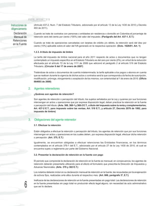 Instrucciones de        (Artículo 437-2, Num. 7 del Estatuto Tributario, adicionado por el artículo 13 de la Ley 1430 de 2010 y Decreto
diligenciamiento        493 de 2011).

    Declaración         Cuando se trate de contratos con personas o entidades sin residencia o domicilio en Colombia el porcentaje de
    Mensual de          retención será del ciento por ciento (100%) del valor del impuesto. (Parágrafo del Art. 437-1, E.T.)
  Retenciones
                        Cuando se trate de operaciones canceladas con tarjetas de crédito y/o débito, la retención será del diez por
  en la Fuente
                        ciento (10%) aplicable sobre el valor del IVA generado en la respectiva operación. (Dcto. 1626/01, Art. 1)

                        1.2.3. A título de impuesto de timbre

                        La tarifa del impuesto de timbre nacional para el año 2011 respecto de actos o documentos que no tengan
                        contemplado un impuesto específico en el Estatuto Tributario es del cero por ciento (0%), en virtud de la reducción
                        efectuada por el artículo 72 de la Ley 1111 de 2006 que adicionó el parágrafo 2 al artículo 519 del Estatuto
                        Tributario. (Circular 9 del 17 de enero de 2007)

                        Tratándose de actos o documentos de cuantía indeterminada, la tarifa aplicable a los pagos o abonos en cuenta
                        que se realicen durante la vigencia de dichos actos o contratos será la que corresponda a la fecha de suscripción,
                        modificación, prórroga, otorgamiento o aceptación de los mismos, con anterioridad al 1 de enero de 2010. (Oficio
                        064693 de 2008)


                   2.   Agentes retenedores
                        ¿Quiénes son agentes de retención?

                        Son agentes de retención o percepción del tributo, los sujetos señalados por la Ley y quienes por sus funciones
                        intervengan en actos u operaciones que por expresa disposición legal, deban practicar la retención en la fuente
                        o percepción del tributo. (Arts. 368, 368-1 y 368-2 E.T., a título del impuesto sobre la renta y complementarios;
                        Art. 437-2 E.T., para impuesto sobre las ventas; Art. 518 E.T., y artículo 27, Decreto 2076 de 1992, para
                        impuesto de timbre)


                   3.   Obligaciones del agente retenedor
                        3.1. Efectuar la retención

                        Están obligados a efectuar la retención o percepción del tributo, los agentes de retención que por sus funciones
                        intervengan en actos u operaciones en los cuales deben, por expresa disposición legal, efectuar dicha retención
                        o percepción. (Art. 375, E.T.)

                        Igualmente, se encuentran obligadas a efectuar retenciones las Entidades financieras, en los términos
                        contemplados en el artículo 376-1 del E.T., adicionado por el artículo 27 de la Ley 1430 de 2010, el cual se
                        encuentra sujeto a reglamento por parte del Gobierno Nacional.

                        3.2. Presentar la declaración de retención en la fuente con pago

                        El período que comprende la declaración de retención en la fuente es mensual, en consecuencia, los agentes de
                        retención deberán presentarla utilizando para el efecto el formulario que prescriba la Dirección de Impuestos y
                        Aduanas Nacionales. (Arts. 376 y 382 E.T.)

                        Los notarios deberán incluir en su declaración mensual de retención en la fuente, las recaudadas por la enajenación
                        de activos fijos, realizadas ante ellos durante el respectivo mes. (Art. 606, parágrafo 3º, E.T.)

                        Ineficacia de las declaraciones de retención en la fuente presentadas sin pago total. Las declaraciones de retención

             6          en la fuente presentadas sin pago total no producirán efecto legal alguno, sin necesidad de acto administrativo
                        que así lo declare.
 