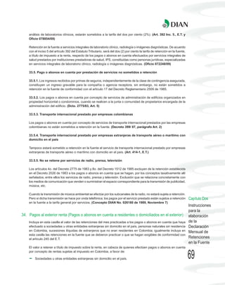 análisis de laboratorios clínicos, estarán sometidos a la tarifa del dos por ciento (2%). (Art. 392 Inc. 5., E.T. y
    Oficio 078854/09)

    Retención en la fuente a servicios integrales de laboratorio clínico, radiología o imágenes diagnósticas. De acuerdo
    con el inciso 5 del artículo 392 del Estatuto Tributario, será del dos (2) por ciento la tarifa de retención en la fuente,
    a título de impuesto a la renta, respecto de los pagos o abonos en cuenta efectuados por servicios integrales de
    salud prestados por instituciones prestadoras de salud, IPS, constituidas como personas jurídicas, especializadas
    en servicios integrales de laboratorio clínico, radiología o imágenes diagnósticas. (Oficio 072248/09)

    33.5. Pago o abonos en cuenta por prestación de servicios no sometidos a retención

    33.5.1. Los ingresos recibidos por primas de seguros, independientemente de la clase de contingencia asegurada,
    constituyen un ingreso gravable para la compañía o agencia receptora, sin embargo, no están sometidos a
    retención en la fuente de conformidad con el artículo 17 del Decreto Reglamentario 2509 de 1985.

    33.5.2. Los pagos o abonos en cuenta por concepto de servicios de administración de edificios organizados en
    propiedad horizontal o condominios, cuando se realicen a la junta o comunidad de propietarios encargada de la
    administración del edificio. (Dcto. 2775/83, Art. 5)

    33.5.3. Transporte internacional prestado por empresas colombianas

    Los pagos o abonos en cuenta por concepto de servicios de transporte internacional prestados por las empresas
    colombianas no están sometidos a retención en la fuente. (Decreto 399/ 87, parágrafo Art. 2)

    33.5.4. Transporte internacional prestado por empresas extranjeras de transporte aéreo o marítimo con
    domicilio en el país

    Tampoco estará sometido a retención en la fuente el servicio de transporte internacional prestado por empresas
    extranjeras de transporte aéreo o marítimo con domicilio en el país. (Art. 414-1, E.T.)

    33.5.5. No se retiene por servicios de radio, prensa, televisión

    Los artículos 4o. del Decreto 2775 de 1983 y 8o. del Decreto 1512 de 1985 excluyen de la retención establecida
    en el Decreto 2026 de 1983 a los pagos o abonos en cuenta que se hagan, por los conceptos taxativamente allí
    señalados; entre ellos los servicios de radio, prensa y televisión. Exclusión que se relaciona concretamente con
    los medios de comunicación que venden o suministran el espacio correspondiente para la transmisión de publicidad,
    música, etc.

    Cuando la transmisión de música ambiental se efectúe por los subcanales de la radio, no estará sujeta a retención.
    Pero si dicha transmisión se hace por onda telefónica, los pagos por el servicio prestado están sujetos a retención          Capítulo Dos
    en la fuente a la tarifa general por servicios. (Concepto DIAN No. 026180 de 1989, Noviembre 7)
                                                                                                                                 Instrucciones
                                                                                                                                 para la
34. Pagos al exterior renta (Pagos o abonos en cuenta a residentes o domiciliados en el exterior)                                elaboración
    Incluya en esta casilla el valor de las retenciones del mes practicadas a los pagos o abonos en cuenta que haya              de la
    efectuado a sociedades u otras entidades extranjeras sin domicilio en el país, personas naturales sin residencia             Declaración
    en Colombia, sucesiones ilíquidas de extranjeros que no eran residentes en Colombia; igualmente incluya en                   Mensual de
    esta casilla las retenciones en la fuente que se debieron practicar o que se hagan exigibles de conformidad con
    el artículo 245 del E.T.                                                                                                     Retenciones
                                                                                                                                 en la Fuente
    El valor a retener a título de impuesto sobre la renta, en cabeza de quienes efectúen pagos o abonos en cuenta
    por concepto de rentas sujetas al impuesto en Colombia, a favor de:

        Sociedades u otras entidades extranjeras sin domicilio en el país.                                                       69
 