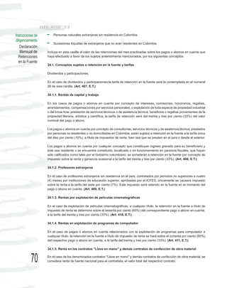 Instrucciones de       Personas naturales extranjeras sin residencia en Colombia.
diligenciamiento
                       Sucesiones ilíquidas de extranjeros que no eran residentes en Colombia.
    Declaración
    Mensual de     Incluya en esta casilla el valor de las retenciones del mes practicadas sobre los pagos o abonos en cuenta que
  Retenciones      haya efectuado a favor de los sujetos anteriormente mencionados, por los siguientes conceptos:
  en la Fuente
                   34.1. Conceptos sujetos a retención en la fuente y tarifas

                   Dividendos y participaciones.

                   En el caso de dividendos y participaciones la tarifa de retención en la fuente será la contemplada en el numeral
                   28 de esta cartilla. (Art. 407, E.T.)

                   34.1.1. Rentas de capital y trabajo

                   En los casos de pagos o abonos en cuenta por concepto de intereses, comisiones, honorarios, regalías,
                   arrendamientos, compensaciones por servicios personales, o explotación de toda especie de propiedad industrial
                   o del know how, prestación de servicios técnicos o de asistencia técnica, beneficios o regalías provenientes de la
                   propiedad literaria, artística y científica, la tarifa de retención será del treinta y tres por ciento (33%) del valor
                   nominal del pago o abono.

                   Los pagos o abonos en cuenta por concepto de consultorías, servicios técnicos y de asistencia técnica, prestados
                   por personas no residentes o no domiciliadas en Colombia, están sujetos a retención en la fuente a la tarifa única
                   del diez por ciento (10%), a título de impuestos de renta, bien sea que se presten en el país o desde el exterior.

                   Los pagos o abonos en cuenta por cualquier concepto que constituyan ingreso gravado para su beneficiario y
                   éste sea residente o se encuentre constituido, localizado o en funcionamiento en paraísos fiscales, que hayan
                   sido calificados como tales por el Gobierno colombiano, se someterán a retención en la fuente por concepto de
                   impuesto sobre la renta y ganancia ocasional a la tarifa del treinta y tres por ciento (33%). (Art. 408, E.T.)

                   34.1.2. Profesores extranjeros

                   En el caso de profesores extranjeros sin residencia en el país, contratados por períodos no superiores a cuatro
                   (4) meses por instituciones de educación superior, aprobadas por el ICFES, únicamente se causará impuesto
                   sobre la renta a la tarifa del siete por ciento (7%). Este impuesto será retenido en la fuente en el momento del
                   pago o abono en cuenta. (Art. 409, E.T.)

                   34.1.3. Rentas por explotación de películas cinematográficas

                   En el caso de explotación de películas cinematográficas, a cualquier título, la retención en la fuente a título de
                   impuesto de renta se determina sobre el sesenta por ciento (60%) del correspondiente pago o abono en cuenta,
                   a la tarifa del treinta y tres por ciento (33%). (Art. 410, E.T.)

                   34.1.4. Rentas en explotación de programas de computador

                   En el caso de pagos o abonos en cuenta relacionados con la explotación de programas para computador a
                   cualquier título, la retención en la fuente a título de impuesto de renta se hará sobre el ochenta por ciento (80%)
                   del respectivo pago o abono en cuenta, a la tarifa del treinta y tres por ciento (33%). (Art. 411, E.T.)

                   34.1.5. Renta en los contratos "Llave en mano" y demás contratos de confección de obra material


           70      En el caso de los denominados contratos "Llave en mano" y demás contratos de confección de obra material, se
                   considera renta de fuente nacional para el contratista, el valor total del respectivo contrato.
 