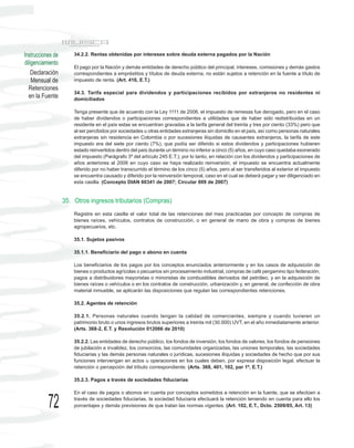 Instrucciones de       34.2.2. Rentas obtenidas por intereses sobre deuda externa pagados por la Nación
diligenciamiento
                       El pago por la Nación y demás entidades de derecho público del principal, intereses, comisiones y demás gastos
    Declaración        correspondientes a empréstitos y títulos de deuda externa, no están sujetos a retención en la fuente a título de
    Mensual de         impuesto de renta. (Art. 416, E.T.)
  Retenciones
                       34.3. Tarifa especial para dividendos y participaciones recibidos por extranjeros no residentes ni
  en la Fuente         domiciliados

                       Tenga presente que de acuerdo con la Ley 1111 de 2006, el impuesto de remesas fue derogado, pero en el caso
                       de haber dividendos o participaciones correspondientes a utilidades que de haber sido redistribuidas en un
                       residente en el país estas se encuentran gravadas a la tarifa general del treinta y tres por ciento (33%) pero que
                       al ser percibidos por sociedades u otras entidades extranjeras sin domicilio en el país, así como personas naturales
                       extranjeras sin residencia en Colombia o por sucesiones ilíquidas de causantes extranjeros, la tarifa de este
                       impuesto era del siete por ciento (7%), que podía ser diferido si estos dividendos y participaciones hubieren
                       estado reinvertidos dentro del país durante un término no inferior a cinco (5) años, en cuyo caso quedaba exonerado
                       del impuesto (Parágrafo 3º del artículo 245 E.T.); por lo tanto, en relación con los dividendos y participaciones de
                       años anteriores al 2006 en cuyo caso se haya realizado reinversión, el impuesto se encuentra actualmente
                       diferido por no haber transcurrido el término de los cinco (5) años, pero al ser transferidos al exterior el impuesto
                       se encuentra causado y diferido por la reinversión temporal, caso en el cual se deberá pagar y ser diligenciado en
                       esta casilla. (Concepto DIAN 60341 de 2007; Circular 009 de 2007)


                   35. Otros ingresos tributarios (Compras)
                       Registre en esta casilla el valor total de las retenciones del mes practicadas por concepto de compras de
                       bienes raíces, vehículos, contratos de construcción, o en general de mano de obra y compras de bienes
                       agropecuarios, etc.

                       35.1. Sujetos pasivos

                       35.1.1. Beneficiario del pago o abono en cuenta

                       Los beneficiarios de los pagos por los conceptos enunciados anteriormente y en los casos de adquisición de
                       bienes o productos agrícolas o pecuarios sin procesamiento industrial, compras de café pergamino tipo federación,
                       pagos a distribuidores mayoristas o minoristas de combustibles derivados del petróleo, y en la adquisición de
                       bienes raíces o vehículos o en los contratos de construcción, urbanización y, en general, de confección de obra
                       material inmueble, se aplicarán las disposiciones que regulan las correspondientes retenciones.

                       35.2. Agentes de retención

                       35.2.1. Personas naturales cuando tengan la calidad de comerciantes, siempre y cuando tuvieren un
                       patrimonio bruto o unos ingresos brutos superiores a treinta mil (30.000) UVT, en el año inmediatamente anterior.
                       (Arts. 368-2, E.T. y Resolución 012066 de 2010)

                       35.2.2. Las entidades de derecho público, los fondos de inversión, los fondos de valores, los fondos de pensiones
                       de jubilación e invalidez, los consorcios, las comunidades organizadas, las uniones temporales, las sociedades
                       fiduciarias y las demás personas naturales o jurídicas, sucesiones ilíquidas y sociedades de hecho que por sus
                       funciones intervengan en actos u operaciones en los cuales deben, por expresa disposición legal, efectuar la
                       retención o percepción del tributo correspondiente. (Arts. 368, 401, 102, par 1º, E.T.)

                       35.2.3. Pagos a través de sociedades fiduciarias

                       En el caso de pagos o abonos en cuenta por conceptos sometidos a retención en la fuente, que se efectúen a

           72          través de sociedades fiduciarias, la sociedad fiduciaria efectuará la retención teniendo en cuenta para ello los
                       porcentajes y demás previsiones de que tratan las normas vigentes. (Art. 102, E.T., Dcto. 2509/85, Art. 13)
 