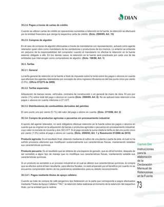 35.2.4. Pagos a través de cartas de crédito

Cuando se utilicen cartas de crédito en operaciones sometidas a retención en la fuente, la retención se efectuará
por la entidad financiera que otorga la respectiva carta de crédito. (Dcto. 2509/85, Art. 15)

35.2.5. Compras de algodón

En el caso de compras de algodón efectuadas a través de mandatarios con representación, actuará como agente
retenedor quien obre como mandatario de los vendedores o productores de los mismos. Lo anterior se entiende
sin perjuicio de la responsabilidad del comprador cuando el mandatario no efectúe la retención en la fuente
estando obligado a ello. En los demás casos, la retención en la fuente será practicada por cada una de las
entidades que intervengan como compradores de algodón. (Dcto. 198/88, Art. 1)

35.3. Tarifas

35.3.1. General

La tarifa general de retención en la fuente a título de impuesto sobre la renta sobre los pagos o abonos en cuenta
que efectúen los agentes retenedores por concepto de otros ingresos tributarios es del tres punto cinco por ciento
(3.5%). (Oficio 072275 de 2009)

35.3.2. Tarifas especiales

Adquisición de bienes raíces, vehículos, contratos de construcción o en general de mano de obra. El uno por
ciento (1%) sobre total del pago o abonos en cuenta (Dcto. 2509/85, Art. 8). No se aplicará esta retención a los
pagos o abonos en cuenta inferiores a 27 UVT.

35.3.3. Distribuidores de combustibles derivados del petróleo

El cero punto uno por ciento (0.1%) del valor del pago o abono en cuenta. (Dcto. 3715/86, Art. 2)

35.3.4. Compra de productos agrícolas o pecuarios sin procesamiento industrial

A opción del agente retenedor, no será obligatorio efectuar retención en la fuente sobre los pagos o abonos en
cuenta que se originen en la adquisición de bienes o productos agrícolas o pecuarios sin procesamiento industrial,
cuyo valor no exceda de noventa y dos (92) UVT. Si el pago excede la suma citada la tarifa es del uno punto cinco
por ciento (1.5%) sobre el pago o abono en cuenta. (Dcto. 2595/93, Art. 1 y Resolución 012066 de 2010)

Producto agrícola: Es el resultado final, obtenido mediante el cultivo de una planta o parte de ésta, el cual no ha
sufrido procesos ulteriores que modifiquen sustancialmente sus características físicas, manteniendo estables
sus características químicas.                                                                                         Capítulo Dos
                                                                                                                      Instrucciones
Producto pecuario: Es el resultado que se obtiene de una especie de ganado, que es útil al hombre, después de
ser sometido a algún tipo de manejo que no modifique sus características físicas, manteniendo estable sus             para la
características químicas.                                                                                             elaboración
                                                                                                                      de la
Si un producto es sometido a un proceso industrial en el cual se alteren sus características químicas, la compra
que se efectúe sobre el bien resultante, para efectos fiscales, no está amparado por el beneficio por cuanto no se
                                                                                                                      Declaración
encuentra comprendido dentro de los parámetros establecidos para su debido reconocimiento.                            Mensual de
                                                                                                                      Retenciones
35.3.4.1. Pagos mediante títulos de apoyo cafetero
                                                                                                                      en la Fuente
Cuando se trate de compra de café pergamino tipo federación en la parte que corresponda a pagos efectuados
mediante Títulos de Apoyo Cafetero “TAC”, la retención debe realizarse al momento de la redención del respectivo
título, por la entidad que lo redime.                                                                                 73
 