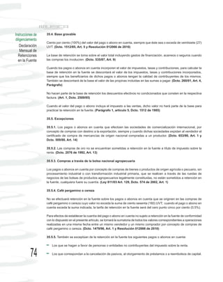 Instrucciones de   35.4. Base gravable
diligenciamiento
                   Ciento por ciento (100%) del valor del pago o abono en cuenta, siempre que éste sea o exceda de veintisiete (27)
    Declaración    UVT. (Dcto. 1512/85, Art. 5 y Resolución 012066 de 2010)
    Mensual de
  Retenciones      La base de retención se toma sobre el valor total incluyendo gastos de financiación, acarreos o seguros cuando
  en la Fuente     las compras los involucren. (Dcto. 535/87, Art. 9)

                   Cuando los pagos o abonos en cuenta incorporen el valor de impuestos, tasas y contribuciones, para calcular la
                   base de retención en la fuente se descontará el valor de los impuestos, tasas y contribuciones incorporados,
                   siempre que los beneficiarios de dichos pagos o abonos tengan la calidad de contribuyentes de los mismos.
                   También se descontará de la base el valor de las propinas incluidas en las sumas a pagar. (Dcto. 260/01, Art. 4,
                   Parágrafo)

                   No hacen parte de la base de retención los descuentos efectivos no condicionados que consten en la respectiva
                   factura. (Art. 1, Dcto. 2509/85)

                   Cuando el valor del pago o abono incluya el impuesto a las ventas, dicho valor no hará parte de la base para
                   practicar la retención en la fuente. (Parágrafo 1, artículo 5, Dcto. 1512 de 1985)

                   35.5. Excepciones

                   35.5.1. Los pagos o abonos en cuenta que efectúen las sociedades de comercialización internacional, por
                   concepto de compras con destino a la exportación, siempre y cuando dichas sociedades expidan al vendedor el
                   certificado de compra de mercancías de origen nacional compradas a un productor. (Dcto. 653/90, Art. 1 y
                   Dcto. 509/88, Art. 14)

                   35.5.2. Las compras de oro no se encuentran sometidas a retención en la fuente a título de impuesto sobre la
                   renta. (Dcto. 2076 de 1992, Art. 13)

                   35.5.3. Compras a través de la bolsa nacional agropecuaria

                   Los pagos o abonos en cuenta por concepto de compras de bienes o productos de origen agrícola o pecuario, sin
                   procesamiento industrial o con transformación industrial primaria, que se realicen a través de las ruedas de
                   negocios de las bolsas de productos agropecuarios legalmente constituidas, no están sometidos a retención en
                   la fuente, cualquiera fuere su cuantía. (Ley 811/03 Art. 129, Dcto. 574 de 2002, Art. 1)

                   35.5.4. Café pergamino o cereza

                   No se efectuará retención en la fuente sobre los pagos o abonos en cuenta que se originen en las compras de
                   café pergamino o cereza cuyo valor no exceda la suma de ciento sesenta (160) UVT; cuando el pago o abono en
                   cuenta exceda la suma indicada, la tarifa de retención en la fuente será del cero punto cinco por ciento (0.5%).

                   Para efectos de establecer la cuantía del pago o abono en cuenta no sujeto a retención en la fuente de conformidad
                   con lo dispuesto en el presente artículo, se tomará la sumatoria de todos los valores correspondientes a operaciones
                   realizadas en una misma fecha entre un mismo vendedor y un mismo comprador por concepto de compras de
                   café pergamino o cereza. (Dcto. 1479/96, Art. 1 y Resolución 012066 de 2010)

                   35.5.5. También se exceptúan de la retención en la fuente los siguientes pagos o abonos en cuenta:

                       Los que se hagan a favor de personas o entidades no contribuyentes del impuesto sobre la renta.


           74          Los que correspondan a la cancelación de pasivos, al otorgamiento de préstamos o a reembolsos de capital.
 