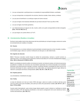 Los que correspondan a participaciones en sociedades de responsabilidad limitada o asimiladas.

       Los que correspondan a la adquisición de acciones, derechos sociales, títulos valores y similares.

       Los que para el beneficiario no constituyan ingreso de fuente nacional.

       Los que se hagan a las empresas editoriales de que trata el artículo 9º de la Ley 98 de 1993.

       Los que se hagan a los fondos ganaderos.

       Las indemnizaciones por seguros de vida, muerte y daño en la parte correspondiente al daño emergente.
       (Dcto. 1512 de 1985, Art. 5)

       Los que tengan una cuantía inferior a 27 UVT.




36. Arrendamientos (Muebles e inmuebles)

    Escriba en esta casilla el valor de las retenciones del mes practicadas por concepto de pagos o abonos en cuenta
    de arrendamientos de muebles e inmuebles.

    36.1. Noción

    El arrendamiento es un contrato mediante el cual el arrendador concede el goce de un bien inmueble o mueble y
    el arrendatario paga o abona en cuenta en retribución por este goce un valor determinado.

    36.2. Agentes de retención

    36.2.1. Personas naturales cuando tengan la calidad de comerciantes, siempre y cuando tuvieren un
    patrimonio bruto o unos ingresos brutos superiores a treinta mil (30.000) UVT en el año inmediatamente anterior.
    (Arts. 368-2 y Resolución 012066 de 2010)

    36.2.2. Las entidades de derecho público, los fondos de inversión, los fondos de valores, los fondos de pensiones
    de jubilación e invalidez, los consorcios, las comunidades organizadas, las uniones temporales, las sociedades
    fiduciarias y las demás personas naturales o jurídicas, sucesiones ilíquidas y sociedades de hecho que por sus
    funciones intervengan en actos u operaciones en los cuales deben, por expresa disposición legal, efectuar la
    retención o percepción del tributo correspondiente. (Arts. 102, Par 1, 368, 401, E.T.)
                                                                                                                        Capítulo Dos
    36.3. Sujetos pasivos                                                                                               Instrucciones
                                                                                                                        para la
    Los arrendadores o beneficiarios de pago.
                                                                                                                        elaboración
    36.4. Tarifas                                                                                                       de la
                                                                                                                        Declaración
    La base de retención es el cien por ciento (100%) del pago o abono en cuenta y la tarifa es del tres punto          Mensual de
    cinco por ciento (3.5%) para inmuebles y del cuatro por ciento (4%) para bienes muebles. (Art. 401 E.T., Art. 1,    Retenciones
    Dcto. 3770 de 2005)
                                                                                                                        en la Fuente
    Cuando existe intermediación, quien recibe el pago deberá expedir a quien lo efectuó un certificado en donde
    conste el nombre y NIT del respectivo beneficiario, en tal caso la consignación de la suma retenida se hará a
    nombre del beneficiario. (Art. 394, E.T.)                                                                           75
 
