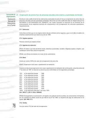 Instrucciones de 37. Enajenación de activos fijos de personas naturales ante notarios y autoridades de tránsito
diligenciamiento
    Declaración      Escriba en esta casilla el total de las retenciones practicadas durante el mes por enajenación de activos fijos de
    Mensual de       personas naturales ante las autoridades señaladas. Recuerde que esta casilla sólo debe ser diligenciada por los
                     NOTARIOS O AUTORIDADES DE TRÁNSITO, los cuales recaudan la retención en el momento de la
  Retenciones
                     protocolización de la respectiva escritura de compraventa o de la enajenación de vehículos automotores,
  en la Fuente       respectivamente.

                      37.1. Definición

                      Activo fijo es el bien que no se enajena dentro del giro ordinario de los negocios y que no se halle vinculado a la
                      empresa unipersonal de que trata la Ley 222 de 1995.

                      37.2. Sujetos pasivos

                      Persona natural que enajena el bien.

                      37.3. Agentes de retención

                      37.3.1. El notario si se trata de bienes raíces, derechos sucesorales, sociales o litigiosos sujetos a registro, que
                      constituyan activos fijos para el enajenante.

                      37.3.2. Las oficinas de tránsito en el caso de los automotores.

                      37.4. Base

                      Ciento por ciento (100%) del valor de la enajenación del activo fijo.

                      37.4.1. Enajenación de la casa o apartamento de habitación.

                      Cuando se trate de la enajenación de la casa o apartamento de habitación del contribuyente, adquirida antes del
                      1º de enero de 1987, la retención se disminuye de conformidad con los siguientes porcentajes:

                      10%     si fue adquirida durante      1986
                      20%     si fue adquirida durante      1985
                      30%     si fue adquirida durante      1984
                      40%     si fue adquirida durante      1983
                      50%     si fue adquirida durante      1982
                      60%     si fue adquirida durante      1981
                      70%     si fue adquirida durante      1980
                      80%     si fue adquirida durante      1979
                      90%     si fue adquirida durante      1978
                      100% si fue adquirida antes del 1º de enero 1978
                      (Art. 399 E.T. y Art. 9, Dcto. 2509/85)

                      37.4.2. El otorgamiento, la autorización y el registro, de cualquier escritura pública, de compraventa o de hipoteca
                      de una vivienda de interés social de que trata la Ley 9º de 1989, no requerirá del pago de retenciones en la
                      fuente. (Art. 400, E.T.)

                      37.5. Tarifas


          76          Uno por ciento (1%) del valor de la enajenación.
 