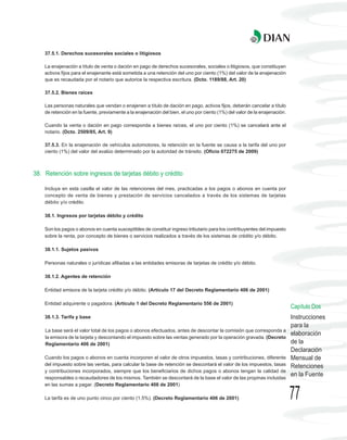 37.5.1. Derechos sucesorales sociales o litigiosos

    La enajenación a título de venta o dación en pago de derechos sucesorales, sociales o litigiosos, que constituyan
    activos fijos para el enajenante está sometida a una retención del uno por ciento (1%) del valor de la enajenación
    que es recaudada por el notario que autorice la respectiva escritura. (Dcto. 1189/88, Art. 20)

    37.5.2. Bienes raíces

    Las personas naturales que vendan o enajenen a título de dación en pago, activos fijos, deberán cancelar a título
    de retención en la fuente, previamente a la enajenación del bien, el uno por ciento (1%) del valor de la enajenación.

    Cuando la venta o dación en pago corresponda a bienes raíces, el uno por ciento (1%) se cancelará ante el
    notario. (Dcto. 2509/85, Art. 9)

    37.5.3. En la enajenación de vehículos automotores, la retención en la fuente se causa a la tarifa del uno por
    ciento (1%) del valor del avalúo determinado por la autoridad de tránsito. (Oficio 072275 de 2009)



38. Retención sobre ingresos de tarjetas débito y crédito

    Incluya en esta casilla el valor de las retenciones del mes, practicadas a los pagos o abonos en cuenta por
    concepto de venta de bienes y prestación de servicios cancelados a través de los sistemas de tarjetas
    débito y/o crédito.

    38.1. Ingresos por tarjetas débito y crédito

    Son los pagos o abonos en cuenta susceptibles de constituir ingreso tributario para los contribuyentes del impuesto
    sobre la renta, por concepto de bienes o servicios realizados a través de los sistemas de crédito y/o débito.

    38.1.1. Sujetos pasivos

    Personas naturales o jurídicas afiliadas a las entidades emisoras de tarjetas de crédito y/o débito.

    38.1.2. Agentes de retención

    Entidad emisora de la tarjeta crédito y/o débito. (Artículo 17 del Decreto Reglamentario 406 de 2001)

    Entidad adquirente o pagadora. (Artículo 1 del Decreto Reglamentario 556 de 2001)
                                                                                                                            Capítulo Dos
    38.1.3. Tarifa y base                                                                                                   Instrucciones
                                                                                                                            para la
    La base será el valor total de los pagos o abonos efectuados, antes de descontar la comisión que corresponda a
                                                                                                                            elaboración
    la emisora de la tarjeta y descontando el impuesto sobre las ventas generado por la operación gravada. (Decreto
    Reglamentario 406 de 2001)                                                                                              de la
                                                                                                                            Declaración
    Cuando los pagos o abonos en cuenta incorporen el valor de otros impuestos, tasas y contribuciones, diferente           Mensual de
    del impuesto sobre las ventas, para calcular la base de retención se descontará el valor de los impuestos, tasas        Retenciones
    y contribuciones incorporados, siempre que los beneficiarios de dichos pagos o abonos tengan la calidad de
    responsables o recaudadores de los mismos. También se descontará de la base el valor de las propinas incluidas
                                                                                                                            en la Fuente
    en las sumas a pagar. (Decreto Reglamentario 406 de 2001)

    La tarifa es de uno punto cinco por ciento (1.5%). (Decreto Reglamentario 406 de 2001)                                  77
 