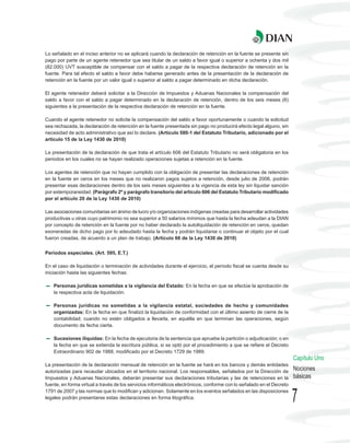 Lo señalado en el inciso anterior no se aplicará cuando la declaración de retención en la fuente se presente sin
pago por parte de un agente retenedor que sea titular de un saldo a favor igual o superior a ochenta y dos mil
(82.000) UVT susceptible de compensar con el saldo a pagar de la respectiva declaración de retención en la
fuente. Para tal efecto el saldo a favor debe haberse generado antes de la presentación de la declaración de
retención en la fuente por un valor igual o superior al saldo a pagar determinado en dicha declaración.

El agente retenedor deberá solicitar a la Dirección de Impuestos y Aduanas Nacionales la compensación del
saldo a favor con el saldo a pagar determinado en la declaración de retención, dentro de los seis meses (6)
siguientes a la presentación de la respectiva declaración de retención en la fuente.

Cuando el agente retenedor no solicite la compensación del saldo a favor oportunamente o cuando la solicitud
sea rechazada, la declaración de retención en la fuente presentada sin pago no producirá efecto legal alguno, sin
necesidad de acto administrativo que así lo declare. (Artículo 580-1 del Estatuto Tributario, adicionado por el
artículo 15 de la Ley 1430 de 2010)

La presentación de la declaración de que trata el artículo 606 del Estatuto Tributario no será obligatoria en los
periodos en los cuales no se hayan realizado operaciones sujetas a retención en la fuente.

Los agentes de retención que no hayan cumplido con la obligación de presentar las declaraciones de retención
en la fuente en ceros en los meses que no realizaron pagos sujetos a retención, desde julio de 2006, podrán
presentar esas declaraciones dentro de los seis meses siguientes a la vigencia de esta ley sin liquidar sanción
por extemporaneidad. (Parágrafo 2º y parágrafo transitorio del artículo 606 del Estatuto Tributario modificado
por el artículo 20 de la Ley 1430 de 2010)

Las asociaciones comunitarias sin ánimo de lucro y/o organizaciones indígenas creadas para desarrollar actividades
productivas u otras cuyo patrimonio no sea superior a 50 salarios mínimos que hasta la fecha adeudan a la DIAN
por concepto de retención en la fuente por no haber declarado la autoliquidación de retención en ceros, quedan
exoneradas de dicho pago por lo adeudado hasta la fecha y podrán liquidarse o continuar el objeto por el cual
fueron creadas, de acuerdo a un plan de trabajo. (Artículo 66 de la Ley 1430 de 2010)


Períodos especiales. (Art. 595, E.T.)

En el caso de liquidación o terminación de actividades durante el ejercicio, el período fiscal se cuenta desde su
iniciación hasta las siguientes fechas:

    Personas jurídicas sometidas a la vigilancia del Estado: En la fecha en que se efectúe la aprobación de
    la respectiva acta de liquidación.

    Personas jurídicas no sometidas a la vigilancia estatal, sociedades de hecho y comunidades
    organizadas: En la fecha en que finalizó la liquidación de conformidad con el último asiento de cierre de la
    contabilidad; cuando no estén obligados a llevarla, en aquélla en que terminan las operaciones, según
    documento de fecha cierta.

    Sucesiones ilíquidas: En la fecha de ejecutoria de la sentencia que apruebe la partición o adjudicación; o en
    la fecha en que se extienda la escritura pública, si se optó por el procedimiento a que se refiere el Decreto
    Extraordinario 902 de 1988, modificado por el Decreto 1729 de 1989.
                                                                                                                       Capítulo Uno
La presentación de la declaración mensual de retención en la fuente se hará en los bancos y demás entidades
autorizadas para recaudar ubicados en el territorio nacional. Los responsables, señalados por la Dirección de          Nociones
Impuestos y Aduanas Nacionales, deberán presentar sus declaraciones tributarias y las de retenciones en la             básicas
fuente, en forma virtual a través de los servicios informáticos electrónicos, conforme con lo señalado en el Decreto
1791 de 2007 y las normas que lo modifican y adicionan. Solamente en los eventos señalados en las disposiciones
legales podrán presentarse estas declaraciones en forma litográfica.
                                                                                                                       7
 