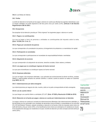39.2.3. Las Bolsas de Valores.

39.3. Tarifas

La tarifa de retención en la fuente por los pagos o abonos en cuenta que efectúen los agentes retenedores y que
no tengan señalada una tarifa especial es del tres punto cinco por ciento (3.5%). (Artículo 4 del Decreto
Reglamentario 260 de 2001)

39.4. Excepciones

Se exceptúan de la retención prevista por “Otros ingresos” los siguientes pagos o abonos en cuenta:

39.4.1. Pagos a no contribuyentes

Los que se hagan a favor de personas o entidades no contribuyentes del impuesto sobre la renta.
(Dcto. 1512/85, Art. 5, Inc. 3)

39.4.2. Pagos por cancelación de pasivos

Los que correspondan a la cancelación de pasivos, al otorgamiento de préstamos o a reembolsos de capital.

39.4.3. Participación en sociedades

Los que correspondan a participaciones en sociedades de responsabilidad limitada o asimiladas.

39.4.4. Adquisición de acciones

Los que correspondan a la adquisición de acciones, derechos sociales, títulos valores y similares.

39.4.5. Los pagos que no constituyan ingresos de fuente nacional

Los que para el beneficiario no constituyan ingreso de fuente nacional.

39.4.6. Empresas editoriales

Los que se hagan a las empresas editoriales, cuya actividad sea exclusivamente la edición de libros, revistas,
folletos o coleccionables seriados de carácter científico o cultural, cuando la edición se realice en Colombia.
(Ley 98/93, Art. 21)

39.4.7. Indemnizaciones por daño emergente
                                                                                                                          Capítulo Dos
Las indemnizaciones por seguros de vida, muerte y daño en la parte correspondiente al daño emergente.
                                                                                                                          Instrucciones
39.4.8. Los de cuantía inferior                                                                                           para la
                                                                                                                          elaboración
Los que tengan una cuantía inferior a veintisiete (27) UVT. (Dcto. 4715/05 y Resolución 012066 de 2010)                   de la
                                                                                                                          Declaración
39.4.9. Retención en la fuente por pagos o abonos en cuenta por indemnizaciones no laborales
                                                                                                                          Mensual de
Los pagos o abonos en cuenta por concepto de indemnizaciones diferentes a las indemnizaciones salariales y a              Retenciones
las percibidas por los nacionales como resultado de demandas contra el Estado y contempladas en los artículos             en la Fuente
45 y 223 del Estatuto Tributario, estarán sometidas a retención en la fuente a título de impuesto sobre renta a la
tarifa del treinta y tres por ciento (33%), si los beneficiarios de la misma son extranjeros sin residencia en el país.
Si los beneficiarios del pago son residentes en el país, la tarifa de retención por este concepto será del veinte por
ciento (20%).                                                                                                             79
 