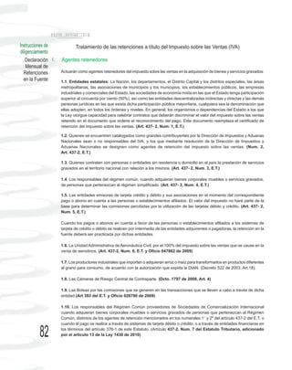 Instrucciones de             Tratamiento de las retenciones a título del Impuesto sobre las Ventas (IVA)
diligenciamiento
    Declaración 1.   Agentes retenedores
    Mensual de
  Retenciones        Actuarán como agentes retenedores del impuesto sobre las ventas en la adquisición de bienes y servicios gravados:
  en la Fuente       1.1. Entidades estatales: La Nación, los departamentos, el Distrito Capital y los distritos especiales, las áreas
                     metropolitanas, las asociaciones de municipios y los municipios, los establecimientos públicos, las empresas
                     industriales y comerciales del Estado, las sociedades de economía mixta en las que el Estado tenga participación
                     superior al cincuenta por ciento (50%), así como las entidades descentralizadas indirectas y directas y las demás
                     personas jurídicas en las que exista dicha participación pública mayoritaria, cualquiera sea la denominación que
                     ellas adopten, en todos los órdenes y niveles. En general, los organismos o dependencias del Estado a los que
                     la Ley otorgue capacidad para celebrar contratos que deberán discriminar el valor del impuesto sobre las ventas
                     retenido en el documento que ordene el reconocimiento del pago. Este documento reemplaza el certificado de
                     retención del impuesto sobre las ventas. (Art. 437- 2, Num. 1, E.T.)

                     1.2. Quienes se encuentren catalogados como grandes contribuyentes por la Dirección de Impuestos y Aduanas
                     Nacionales sean o no responsables del IVA, y los que mediante resolución de la Dirección de Impuestos y
                     Aduanas Nacionales se designen como agentes de retención del impuesto sobre las ventas. (Num. 2,
                     Art. 437-2, E.T.)

                     1.3. Quienes contraten con personas o entidades sin residencia o domicilio en el país la prestación de servicios
                     gravados en el territorio nacional con relación a los mismos. (Art. 437- 2, Num. 3, E.T.)

                     1.4. Los responsables del régimen común, cuando adquieran bienes corporales muebles o servicios gravados,
                     de personas que pertenezcan al régimen simplificado. (Art. 437- 2, Num. 4, E.T.)

                     1.5. Las entidades emisoras de tarjeta crédito y débito y sus asociaciones en el momento del correspondiente
                     pago o abono en cuenta a las personas o establecimientos afiliados. El valor del impuesto no hará parte de la
                     base para determinar las comisiones percibidas por la utilización de las tarjetas débito y crédito. (Art. 437- 2,
                     Num. 5, E.T.)

                     Cuando los pagos o abonos en cuenta a favor de las personas o establecimientos afiliados a los sistemas de
                     tarjeta de crédito o débito se realicen por intermedio de las entidades adquirentes o pagadoras, la retención en la
                     fuente deberá ser practicada por dichas entidades.

                     1.6. La Unidad Administrativa de Aeronáutica Civil, por el 100% del impuesto sobre las ventas que se cause en la
                     venta de aerodinos. (Art. 437-2, Num. 6, E.T. y Oficio 047862 de 2009)

                     1.7. Los productores industriales que importen o adquieran arroz o maíz para transformarlos en productos diferentes
                     al grano para consumo, de acuerdo con la autorización que expida la DIAN. (Decreto 522 de 2003, Art.18).

                     1.8. Las Cámaras de Riesgo Central de Contraparte. (Dcto. 1797 de 2008, Art. 4)

                     1.9. Las Bolsas por las comisiones que se generen en las transacciones que se lleven a cabo a través de dicha
                     entidad (Art 393 del E.T. y Oficio 026790 de 2009)

                     1.10. Los responsables del Régimen Común proveedores de Sociedades de Comercialización Internacional
                     cuando adquieran bienes corporales muebles o servicios gravados de personas que pertenezcan al Régimen
                     Común, distintos de los agentes de retención mencionados en los numerales 1° y 2º del artículo 437-2 del E.T. o
                     cuando el pago se realice a través de sistemas de tarjeta débito o crédito, o a través de entidades financieras en

          82         los términos del artículo 376-1 de este Estatuto. (Artículo 437-2, Num. 7 del Estatuto Tributario, adicionado
                     por el artículo 13 de la Ley 1430 de 2010)
 