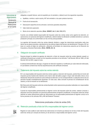 Instrucciones de        obligadas a expedir factura, será el expedido por el vendedor y deberá reunir los siguientes requisitos:
diligenciamiento            Apellidos, nombre o razón social y NIT del vendedor o de quien preste el servicio.
    Declaración
                            Fecha de la transacción.
    Mensual de
  Retenciones               Descripción específica de los artículos o servicios gravados adquiridos.
  en la Fuente
                            Valor total de la operación.

                            Monto de la retención asumida. (Dcto. 3050/97, Art. 3; Art. 510, E.T.)

                        Cuando una entidad estatal responsable del impuesto sobre las ventas actúe como agente de retención, en
                        operaciones con personas del régimen simplificado, deberá realizar la afectación contable teniendo en cuenta la
                        prestación principal, de conformidad con las normas presupuestales.

                        Los agentes del impuesto sobre las ventas deberán declarar y pagar las retenciones practicadas cada mes
                        dentro de los plazos previstos, atendiendo los dos últimos dígitos del Número de Identificación Tributaria, NIT sin
                        tener en cuenta el dígito de verificación, utilizando el formulario de retenciones prescrito por la Dirección de
                        Impuestos y Aduanas Nacionales. (Dcto. 380/96, Art. 4)


                   4.   Obligación de expedir certificado
                        Quienes tengan la calidad de agentes de retención a título de impuesto sobre las ventas deberán expedir un
                        certificado bimestral que cumpla con los requisitos previstos en los artículos 7 del Decreto 380 de 1996 y 23 del
                        Decreto 522 de 2003, según el caso.

                        A solicitud del beneficiario del pago, el agente de retención expedirá un certificado por cada retención efectuada,
                        el cual deberá contener las mismas especificaciones del certificado bimestral.


                   5.   Tratamiento del impuesto sobre las ventas retenido
                        5.1. Los responsables del impuesto sobre las ventas sujetos a retención del impuesto, podrán llevar el monto del
                        impuesto que les hubiere sido retenido como menor valor del saldo a pagar o mayor valor del saldo a favor, en la
                        declaración del período durante el cual se efectúe la retención o en la correspondiente a cualquiera de los dos (2)
                        períodos fiscales inmediatamente siguientes. En todo caso, debe coincidir el período de contabilización de los
                        valores y el de la inclusión en la declaración.

                        5.2. Descuento del impuesto sobre las ventas liquidado sobre operaciones gravadas realizadas con responsables
                        del régimen simplificado.

                        Cuando los responsables pertenecientes al régimen común del impuesto sobre las ventas, realicen compras o
                        adquieran servicios gravados con personas pertenecientes al régimen simplificado, el impuesto sobre las ventas
                        retenido en estas operaciones podrá ser descontado por el responsable perteneciente al régimen común en la
                        forma prevista en los artículos 483 y 485 del Estatuto Tributario.



                                                 Retenciones practicadas a título de ventas (IVA)

                   45. Retención practicada a título de IVA a responsables del régimen común


           84           Registre en esta casilla el valor total de las retenciones en la fuente que efectuó en el mes a título del impuesto
                        sobre las ventas por compras de bienes y/o de servicios a responsables del régimen común.
 