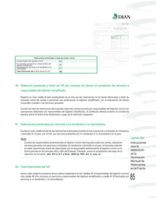 46. Retención practicada a título de IVA por compras de bienes y/o prestación de servicios a
    responsables del régimen simplificado

    Registre en esta casilla el total autoliquidado en el mes por las retenciones en la fuente efectuadas a título de
    impuesto sobre las ventas a personas que pertenezcan al régimen simplificado, por la adquisición de bienes
    corporales muebles o de servicios gravados.

    Cuando se trate de retenciones del impuesto sobre las ventas asumida por responsables del régimen común por
    operaciones realizadas con responsables del régimen simplificado, el certificado deberá contener la constancia
    expresa sobre la fecha de la declaración y pago de la retención respectiva.



47. Retenciones practicadas por servicios a no residentes o no domiciliados

    Escriba en esta casilla el total de las retenciones practicadas durante el mes a personas o entidades sin residencia
    o domicilio en el país, por el IVA, por servicios prestados por no residentes o no domiciliados en el país.
                                                                                                                           Capítulo Dos
    Nota
        Cuando los responsables pertenecientes al régimen común del impuesto sobre las ventas, adquieran                   Instrucciones
        servicios gravados con personas o entidades sin residencia o domicilio en el país, el impuesto retenido            para la
        en estas operaciones podrá ser descontado por el responsable perteneciente al régimen común en la
        forma prevista en los artículos 483 y 485 del Estatuto Tributario, previo la acreditación del pago de la           elaboración
        retención en la fuente. (Art. 437-2, E.T. y Dcto. 3050 de 1997, Art. 5, num. 2)                                    de la
                                                                                                                           Declaración
                                                                                                                           Mensual de
                                                                                                                           Retenciones
48. Total retenciones del IVA
                                                                                                                           en la Fuente
    Lleve a esta casilla la sumatoria de los valores registrados en las casillas 45 (A responsables del régimen común)
    más casilla 46 (Por compras y/o servicios a responsables del régimen simplificado) y casilla 47 (Practicadas por
    servicios a no residentes o no domiciliados).                                                                          85
 