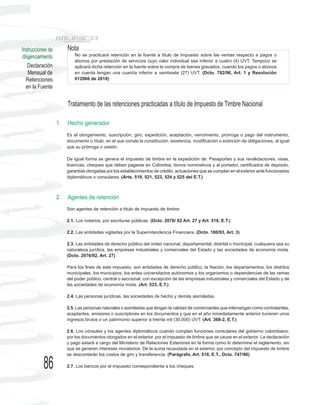 Instrucciones de        Nota
diligenciamiento            No se practicará retención en la fuente a título de impuesto sobre las ventas respecto a pagos o
                            abonos por prestación de servicios cuyo valor individual sea inferior a cuatro (4) UVT. Tampoco se
    Declaración             aplicará dicha retención en la fuente sobre la compra de bienes gravados, cuando los pagos o abonos
    Mensual de              en cuenta tengan una cuantía inferior a veintisiete (27) UVT. (Dcto. 782/96, Art. 1 y Resolución
  Retenciones               012066 de 2010)
  en la Fuente

                        Tratamiento de las retenciones practicadas a título de Impuesto de Timbre Nacional

                   1.   Hecho generador
                        Es el otorgamiento, suscripción, giro, expedición, aceptación, vencimiento, prórroga o pago del instrumento,
                        documento o título, en el que conste la constitución, existencia, modificación o extinción de obligaciones, al igual
                        que su prórroga o cesión.

                        De igual forma se genera el impuesto de timbre en la expedición de: Pasaportes y sus revalidaciones, visas,
                        licencias, cheques que deban pagarse en Colombia, bonos nominativos y al portador, certificados de depósito,
                        garantías otorgadas por los establecimientos de crédito, actuaciones que se cumplan en el exterior ante funcionarios
                        diplomáticos o consulares. (Arts. 519, 521, 523, 524 y 525 del E.T.)



                   2.   Agentes de retención
                        Son agentes de retención a título de impuesto de timbre:

                        2.1. Los notarios, por escrituras públicas. (Dcto. 2076/ 92 Art. 27 y Art. 518, E.T.)

                        2.2. Las entidades vigiladas por la Superintendencia Financiera. (Dcto. 180/93, Art. 3)

                        2.3. Las entidades de derecho público del orden nacional, departamental, distrital o municipal, cualquiera sea su
                        naturaleza jurídica, las empresas industriales y comerciales del Estado y las sociedades de economía mixta.
                        (Dcto. 2076/92, Art. 27)

                        Para los fines de este impuesto, son entidades de derecho público, la Nación, los departamentos, los distritos
                        municipales, los municipios, los entes universitarios autónomos y los organismos o dependencias de las ramas
                        del poder público, central o seccional, con excepción de las empresas industriales y comerciales del Estado y de
                        las sociedades de economía mixta. (Art. 533, E.T.)

                        2.4. Las personas jurídicas, las sociedades de hecho y demás asimiladas.

                        2.5. Las personas naturales o asimiladas que tengan la calidad de comerciantes que intervengan como contratantes,
                        aceptantes, emisores o suscriptores en los documentos y que en el año inmediatamente anterior tuvieren unos
                        ingresos brutos o un patrimonio superior a treinta mil (30.000) UVT. (Art. 368-2, E.T.)

                        2.6. Los cónsules y los agentes diplomáticos cuando cumplan funciones consulares del gobierno colombiano,
                        por los documentos otorgados en el exterior, por el impuesto de timbre que se cause en el exterior. La declaración
                        y pago estará a cargo del Ministerio de Relaciones Exteriores en la forma como lo determine el reglamento, sin
                        que se generen intereses moratorios. De la suma recaudada en el exterior, por concepto del impuesto de timbre
                        se descontarán los costos de giro y transferencia. (Parágrafo, Art. 518, E.T., Dcto. 747/96)

           86           2.7. Los bancos por el impuesto correspondiente a los cheques.
 