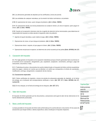 2.8. Los almacenes generales de depósito por los certificados y bonos de prenda.

     2.9. Las entidades de cualquier naturaleza, por la emisión de títulos nominativos o al portador.

     2.10. En operaciones de mutuo, quien otorgue el préstamo. (Art. 2, Dcto. 180/93)

     2.11. En operaciones donde una de las prestaciones se cumpla en dinero y la otra en especie, quien pague en
     dinero. (Art. 2, Dcto. 180/93)

     2.12. Cuando en la operación interviene más de un agente de retención de los mencionados, para determinar el
     responsable del impuesto se debe atender el siguiente orden de prelación:

        Agentes de igual naturaleza, quien realice el pago. (Art. 2, Dcto. 180/93)


        Operaciones de mutuo, el que otorgue el préstamo. (Art. 2, Dcto. 180/93)


        Operaciones dinero / especie, el que pague en dinero. (Art. 2, Dcto. 180/93)


        Operaciones recíprocas en especie, se determina de común acuerdo por las partes.(Dcto. 2076/92, Art. 27)



3.   Causación del impuesto

     3.1. Por regla general, el impuesto es de causación instantánea porque el hecho generador tiene ocurrencia en
     el momento de la suscripción, otorgamiento, giro, expedición, aceptación, vencimiento, prórroga o pago del
     instrumento, documento o título.

     3.1.1. Tratándose de actos o documentos de cuantía indeterminada, el impuesto de timbre continúa causándose
     sobre los pagos o abonos en cuenta que se efectúen a la tarifa que corresponda a la fecha de suscripción,
     modificación, prórroga, otorgamiento o aceptación de los mismos.

     3.2. Causaciones especiales

     3.2.1. Sobre certificados de depósito y bonos de prenda de almacenes generales de depósito, en la fecha
     de entrega, por el almacén del correspondiente certificado o bono. (Art. 527, E.T.; Dcto. 2076/92, Art. 27,
     numeral 8)
                                                                                                                      Capítulo Dos
     3.2.2. En los cheques, en la fecha de entrega de la chequera. (Art. 527, E.T.)
                                                                                                                      Instrucciones
                                                                                                                      para la
4.   Valor del impuesto                                                                                               elaboración
                                                                                                                      de la
     El impuesto de timbre generado por los documentos y actuaciones será igual al valor de las retenciones en la     Declaración
     fuente debidamente practicadas.
                                                                                                                      Mensual de
                                                                                                                      Retenciones
5.   Base y tarifa del impuesto                                                                                       en la Fuente

     La base gravable en el impuesto de timbre está conformada por la cuantía del acto o documento. En los casos de
     actuaciones que tengan tarifas o valores específicos, estos constituyen el impuesto respectivo.                  87
 