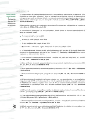 Instrucciones de   En actos o contratos de cuantía indeterminada, suscritos o prorrogados con anterioridad al 1o. de enero de 2010,
diligenciamiento   el impuesto se causa sobre cada pago o abono en cuenta a la tarifa vigente al momento de la suscripción o
                   prórroga, siempre que de las cláusulas del acto o contrato o de la ejecución de las obligaciones que consten en
    Declaración    el documento se evidencie que se supera el respectivo monto de causación. (Artículos 519 del E.T. y 29 del
    Mensual de     Decreto 2076 de 1992)
  Retenciones
  en la Fuente     Debe tenerse en cuenta que el impuesto sobre las ventas no forma parte de la base gravable del impuesto de
                   timbre. (Decreto 2076 de 1992, artículo 24)

                   De conformidad con el Parágrafo 2 del artículo 519 del E.T., la tarifa general del impuesto de timbre nacional se
                   redujo de la siguiente manera:

                       Al uno por ciento (1%) en el año 2008

                       Al medio por ciento (0.5%) en el año 2009

                       Al cero por ciento (0%) a partir del año 2010

                   5.1. Documentos o actuaciones sujetos al impuesto sin tener en cuenta la cuantía

                   En los siguientes casos el impuesto es igual al monto establecido para cada acto en las normas respectivas,
                   atendiendo los ajustes anuales de la Unidad de Valor Tributario UVT. (Resolución 012066 de 2010). Los valores
                   expresados en dólares continúan vigentes.

                   5.1.1. Los cheques que deban pagarse en Colombia: Cero punto cero, cero, cero tres (0.0003) UVT por cada
                   uno. (Art. 521 E.T.; Resolución 012066 de 2010)

                   5.1.2. Los certificados de depósito que expidan los almacenes generales de depósito: Cero punto cero tres (0.03)
                   UVT. (Art. 521 E.T.; Resolución 012066 de 2010)

                   5.1.3. Los pasaportes ordinarios que se expidan en el país, uno punto cinco (1.5) UVT. (Art. 523, E.T. y Resolución
                   012066 de 2010)

                   5.1.4. Las revalidaciones del pasaporte, cero punto seis (0.6) UVT. (Art. 523, E.T. y Resolución 012066 de
                   2010)

                   5.1.5. Las concesiones de explotación de bosques naturales con fines agroindustriales en terrenos baldíos:
                   tres punto cero (3.0) UVT. por hectárea; cuando se trate de explotación de maderas finas, según calificación
                   del INDERENA, o la entidad que haga sus veces: nueve (9) UVT por hectárea; la prórroga de estas concesiones
                   o autorizaciones, el cincuenta por ciento (50%) del valor inicialmente pagado. (Art. 523, E.T. y Resolución
                   012066 de 2010)

                   5.1.6. El aporte de una zona esmeraldífera, a solicitud de algún interesado particular a la empresa Minerales de
                   Colombia, quince (15) UVT. (Art. 523, E.T. y Resolución 012066 de 2010)

                   5.1.7. Las licencias para portar armas de fuego, seis (6) UVT; las renovaciones, uno punto cinco (1.5) UVT año
                   2009. (Art. 523, numeral 4, E.T. y Resolución 012066 de 2010)

                   5.1.8. Licencias para comerciar en municiones y explosivos, cuarenta y cinco (45) UVT; las renovaciones treinta
                   (30) UVT. (Art. 523, numeral 5, E.T. y Resolución 012066 de 2010)



           88      5.1.9. Cada reconocimiento de personería jurídica, seis (6) UVT; tratándose de entidades sin ánimo de lucro, tres
                   (3) UVT. (Art. 523, numeral 6, E.T. y Resolución 012066 de 2010)
 
