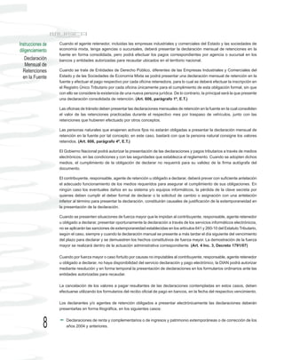 Instrucciones de   Cuando el agente retenedor, incluidas las empresas industriales y comerciales del Estado y las sociedades de
diligenciamiento   economía mixta, tenga agencias o sucursales, deberá presentar la declaración mensual de retenciones en la
                   fuente en forma consolidada, pero podrá efectuar los pagos correspondientes por agencia o sucursal en los
    Declaración    bancos y entidades autorizadas para recaudar ubicados en el territorio nacional.
    Mensual de
  Retenciones      Cuando se trate de Entidades de Derecho Público, diferentes de las Empresas Industriales y Comerciales del
  en la Fuente     Estado y de las Sociedades de Economía Mixta se podrá presentar una declaración mensual de retención en la
                   fuente y efectuar el pago respectivo por cada oficina retenedora, para lo cual se deberá efectuar la inscripción en
                   el Registro Único Tributario por cada oficina únicamente para el cumplimiento de esta obligación formal, sin que
                   con ello se considere la existencia de una nueva persona jurídica. De lo contrario, la principal será la que presente
                   una declaración consolidada de retención. (Art. 606, parágrafo 1º, E.T.)

                   Las oficinas de tránsito deben presentar las declaraciones mensuales de retención en la fuente en la cual consoliden
                   el valor de las retenciones practicadas durante el respectivo mes por traspaso de vehículos, junto con las
                   retenciones que hubieren efectuado por otros conceptos.

                   Las personas naturales que enajenen activos fijos no estarán obligadas a presentar la declaración mensual de
                   retención en la fuente por tal concepto; en este caso, bastará con que la persona natural consigne los valores
                   retenidos. (Art. 606, parágrafo 4º, E.T.)

                   El Gobierno Nacional podrá autorizar la presentación de las declaraciones y pagos tributarios a través de medios
                   electrónicos, en las condiciones y con las seguridades que establezca el reglamento. Cuando se adopten dichos
                   medios, el cumplimiento de la obligación de declarar no requerirá para su validez de la firma autógrafa del
                   documento.

                   El contribuyente, responsable, agente de retención u obligado a declarar, deberá prever con suficiente antelación
                   el adecuado funcionamiento de los medios requeridos para asegurar el cumplimiento de sus obligaciones. En
                   ningún caso los eventuales daños en su sistema y/o equipos informáticos, la pérdida de la clave secreta por
                   quienes deben cumplir el deber formal de declarar o la solicitud de cambio o asignación con una antelación
                   inferior al término para presentar la declaración, constituirán causales de justificación de la extemporaneidad en
                   la presentación de la declaración.

                   Cuando se presenten situaciones de fuerza mayor que le impidan al contribuyente, responsable, agente retenedor
                   u obligado a declarar, presentar oportunamente la declaración a través de los servicios informáticos electrónicos,
                   no se aplicarán las sanciones de extemporaneidad establecidas en los artículos 641 y 260-10 del Estatuto Tributario,
                   según el caso, siempre y cuando la declaración manual se presente a más tardar el día siguiente del vencimiento
                   del plazo para declarar y se demuestren los hechos constitutivos de fuerza mayor. La demostración de la fuerza
                   mayor se realizará dentro de la actuación administrativa correspondiente. (Art. 4 Inc. 3, Decreto 1791/07)

                   Cuando por fuerza mayor o caso fortuito por causas no imputables al contribuyente, responsable, agente retenedor
                   u obligado a declarar, no haya disponibilidad del servicio declaración y pago electrónico, la DIAN podrá autorizar
                   mediante resolución y en forma temporal la presentación de declaraciones en los formularios ordinarios ante las
                   entidades autorizadas para recaudar.

                   La cancelación de los valores a pagar resultantes de las declaraciones contempladas en estos casos, deben
                   efectuarse utilizando los formularios del recibo oficial de pago en bancos, en la fecha del respectivo vencimiento.

                   Los declarantes y/o agentes de retención obligados a presentar electrónicamente las declaraciones deberán
                   presentarlas en forma litográfica, en los siguientes casos:



             8         Declaraciones de renta y complementarios o de ingresos y patrimonio extemporáneas o de corrección de los
                       años 2004 y anteriores.
 