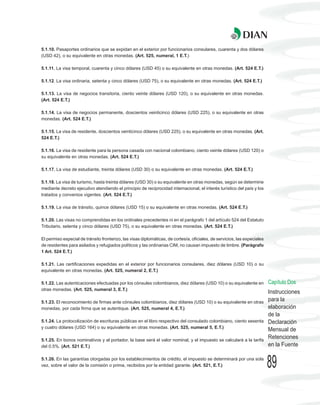 5.1.10. Pasaportes ordinarios que se expidan en el exterior por funcionarios consulares, cuarenta y dos dólares
(USD 42), o su equivalente en otras monedas. (Art. 525, numeral, 1 E.T.)

5.1.11. La visa temporal, cuarenta y cinco dólares (USD 45) o su equivalente en otras monedas. (Art. 524 E.T.)

5.1.12. La visa ordinaria, setenta y cinco dólares (USD 75), o su equivalente en otras monedas. (Art. 524 E.T.)

5.1.13. La visa de negocios transitoria, ciento veinte dólares (USD 120), o su equivalente en otras monedas.
(Art. 524 E.T.)

5.1.14. La visa de negocios permanente, doscientos veinticinco dólares (USD 225), o su equivalente en otras
monedas. (Art. 524 E.T.)

5.1.15. La visa de residente, doscientos veinticinco dólares (USD 225), o su equivalente en otras monedas. (Art.
524 E.T.)

5.1.16. La visa de residente para la persona casada con nacional colombiano, ciento veinte dólares (USD 120) o
su equivalente en otras monedas. (Art. 524 E.T.)

5.1.17. La visa de estudiante, treinta dólares (USD 30) o su equivalente en otras monedas. (Art. 524 E.T.)

5.1.18. La visa de turismo, hasta treinta dólares (USD 30) o su equivalente en otras monedas, según se determine
mediante decreto ejecutivo atendiendo el principio de reciprocidad internacional, el interés turístico del país y los
tratados y convenios vigentes. (Art. 524 E.T.)

5.1.19. La visa de tránsito, quince dólares (USD 15) o su equivalente en otras monedas. (Art. 524 E.T.)

5.1.20. Las visas no comprendidas en los ordinales precedentes ni en el parágrafo 1 del artículo 524 del Estatuto
Tributario, setenta y cinco dólares (USD 75), o su equivalente en otras monedas. (Art. 524 E.T.)

El permiso especial de tránsito fronterizo, las visas diplomáticas, de cortesía, oficiales, de servicios, las especiales
de residentes para asilados y refugiados políticos y las ordinarias CIM, no causan impuesto de timbre. (Parágrafo
1 Art. 524 E.T.)

5.1.21. Las certificaciones expedidas en el exterior por funcionarios consulares, diez dólares (USD 10) o su
equivalente en otras monedas. (Art. 525, numeral 2, E.T.)

5.1.22. Las autenticaciones efectuadas por los cónsules colombianos, diez dólares (USD 10) o su equivalente en             Capítulo Dos
otras monedas. (Art. 525, numeral 3, E.T.)
                                                                                                                           Instrucciones
5.1.23. El reconocimiento de firmas ante cónsules colombianos, diez dólares (USD 10) o su equivalente en otras
                                                                                                                           para la
monedas, por cada firma que se autentique. (Art. 525, numeral 4, E.T.)                                                     elaboración
                                                                                                                           de la
5.1.24. La protocolización de escrituras públicas en el libro respectivo del consulado colombiano, ciento sesenta          Declaración
y cuatro dólares (USD 164) o su equivalente en otras monedas. (Art. 525, numeral 5, E.T.)
                                                                                                                           Mensual de
5.1.25. En bonos nominativos y al portador, la base será el valor nominal, y el impuesto se calculará a la tarifa
                                                                                                                           Retenciones
del 0.5%. (Art. 521 E.T.)                                                                                                  en la Fuente

5.1.26. En las garantías otorgadas por los establecimientos de crédito, el impuesto se determinará por una sola
vez, sobre el valor de la comisión o prima, recibidos por la entidad garante. (Art. 521, E.T.)                             89
 