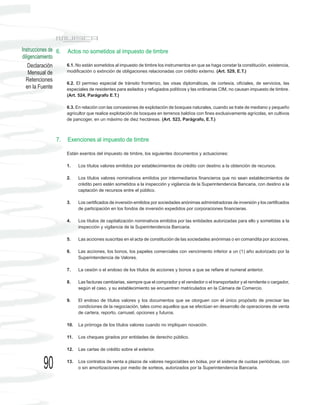 Instrucciones de 6.   Actos no sometidos al impuesto de timbre
diligenciamiento
    Declaración       6.1. No están sometidos al impuesto de timbre los instrumentos en que se haga constar la constitución, existencia,
    Mensual de        modificación o extinción de obligaciones relacionadas con crédito externo. (Art. 529, E.T.)
  Retenciones
                      6.2. El permiso especial de tránsito fronterizo, las visas diplomáticas, de cortesía, oficiales, de servicios, las
  en la Fuente        especiales de residentes para asilados y refugiados políticos y las ordinarias CIM, no causan impuesto de timbre.
                      (Art. 524, Parágrafo E.T.)

                      6.3. En relación con las concesiones de explotación de bosques naturales, cuando se trate de mediano y pequeño
                      agricultor que realice explotación de bosques en terrenos baldíos con fines exclusivamente agrícolas, en cultivos
                      de pancoger, en un máximo de diez hectáreas. (Art. 523, Parágrafo, E.T.)



                7.    Exenciones al impuesto de timbre

                      Están exentos del impuesto de timbre, los siguientes documentos y actuaciones:

                      1.    Los títulos valores emitidos por establecimientos de crédito con destino a la obtención de recursos.

                      2.    Los títulos valores nominativos emitidos por intermediarios financieros que no sean establecimientos de
                            crédito pero estén sometidos a la inspección y vigilancia de la Superintendencia Bancaria, con destino a la
                            captación de recursos entre el público.

                      3.    Los certificados de inversión emitidos por sociedades anónimas administradoras de inversión y los certificados
                            de participación en los fondos de inversión expedidos por corporaciones financieras.

                      4.    Los títulos de capitalización nominativos emitidos por las entidades autorizadas para ello y sometidas a la
                            inspección y vigilancia de la Superintendencia Bancaria.

                      5.    Las acciones suscritas en el acta de constitución de las sociedades anónimas o en comandita por acciones.

                      6.    Las acciones, los bonos, los papeles comerciales con vencimiento inferior a un (1) año autorizado por la
                            Superintendencia de Valores.

                      7.    La cesión o el endoso de los títulos de acciones y bonos a que se refiere el numeral anterior.

                      8.    Las facturas cambiarias, siempre que el comprador y el vendedor o el transportador y el remitente o cargador,
                            según el caso, y su establecimiento se encuentren matriculados en la Cámara de Comercio.

                      9.    El endoso de títulos valores y los documentos que se otorguen con el único propósito de precisar las
                            condiciones de la negociación, tales como aquellos que se efectúan en desarrollo de operaciones de venta
                            de cartera, reporto, carrusel, opciones y futuros.

                      10.   La prórroga de los títulos valores cuando no impliquen novación.

                      11.   Los cheques girados por entidades de derecho público.

                      12.   Las cartas de crédito sobre el exterior.


          90          13.   Los contratos de venta a plazos de valores negociables en bolsa, por el sistema de cuotas periódicas, con
                            o sin amortizaciones por medio de sorteos, autorizados por la Superintendencia Bancaria.
 