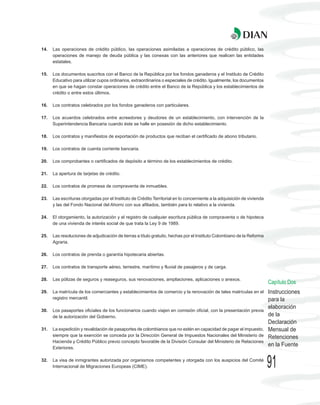14.   Las operaciones de crédito público, las operaciones asimiladas a operaciones de crédito público, las
      operaciones de manejo de deuda pública y las conexas con las anteriores que realicen las entidades
      estatales.

15.   Los documentos suscritos con el Banco de la República por los fondos ganaderos y el Instituto de Crédito
      Educativo para utilizar cupos ordinarios, extraordinarios o especiales de crédito. Igualmente, los documentos
      en que se hagan constar operaciones de crédito entre el Banco de la República y los establecimientos de
      crédito o entre estos últimos.

16.   Los contratos celebrados por los fondos ganaderos con particulares.

17.   Los acuerdos celebrados entre acreedores y deudores de un establecimiento, con intervención de la
      Superintendencia Bancaria cuando éste se halle en posesión de dicho establecimiento.

18.   Los contratos y manifiestos de exportación de productos que reciban el certificado de abono tributario.

19.   Los contratos de cuenta corriente bancaria.

20.   Los comprobantes o certificados de depósito a término de los establecimientos de crédito.

21.   La apertura de tarjetas de crédito.

22.   Los contratos de promesa de compraventa de inmuebles.

23.   Las escrituras otorgadas por el Instituto de Crédito Territorial en lo concerniente a la adquisición de vivienda
      y las del Fondo Nacional del Ahorro con sus afiliados, también para lo relativo a la vivienda.

24.   El otorgamiento, la autorización y el registro de cualquier escritura pública de compraventa o de hipoteca
      de una vivienda de interés social de que trata la Ley 9 de 1989.

25.   Las resoluciones de adjudicación de tierras a título gratuito, hechas por el Instituto Colombiano de la Reforma
      Agraria.

26.   Los contratos de prenda o garantía hipotecaria abiertas.

27.   Los contratos de transporte aéreo, terrestre, marítimo y fluvial de pasajeros y de carga.

28.   Las pólizas de seguros y reaseguros, sus renovaciones, ampliaciones, aplicaciones o anexos.
                                                                                                                         Capítulo Dos
29.   La matrícula de los comerciantes y establecimientos de comercio y la renovación de tales matrículas en el          Instrucciones
      registro mercantil.                                                                                                para la
                                                                                                                         elaboración
30.   Los pasaportes oficiales de los funcionarios cuando viajen en comisión oficial, con la presentación previa
      de la autorización del Gobierno.                                                                                   de la
                                                                                                                         Declaración
31.   La expedición y revalidación de pasaportes de colombianos que no estén en capacidad de pagar el impuesto,          Mensual de
      siempre que la exención se conceda por la Dirección General de Impuestos Nacionales del Ministerio de              Retenciones
      Hacienda y Crédito Público previo concepto favorable de la División Consular del Ministerio de Relaciones
      Exteriores.
                                                                                                                         en la Fuente

32.   La visa de inmigrantes autorizada por organismos competentes y otorgada con los auspicios del Comité
      Internacional de Migraciones Europeas (CIME).                                                                      91
 