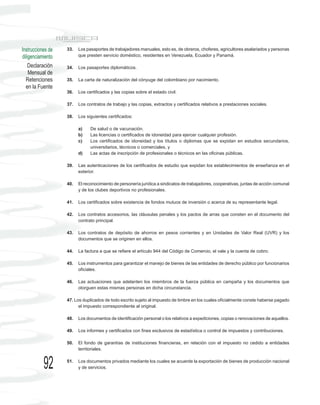 Instrucciones de   33.   Los pasaportes de trabajadores manuales, esto es, de obreros, choferes, agricultores asalariados y personas
diligenciamiento         que presten servicio doméstico, residentes en Venezuela, Ecuador y Panamá.

    Declaración    34.   Los pasaportes diplomáticos.
    Mensual de
  Retenciones      35.   La carta de naturalización del cónyuge del colombiano por nacimiento.
  en la Fuente
                   36.   Los certificados y las copias sobre el estado civil.

                   37.   Los contratos de trabajo y las copias, extractos y certificados relativos a prestaciones sociales.

                   38.   Los siguientes certificados:

                         a)    De salud o de vacunación.
                         b)    Las licencias o certificados de idoneidad para ejercer cualquier profesión.
                         c)    Los certificados de idoneidad y los títulos o diplomas que se expidan en estudios secundarios,
                               universitarios, técnicos o comerciales, y
                         d)    Las actas de inscripción de profesionales o técnicos en las oficinas públicas.

                   39.   Las autenticaciones de los certificados de estudio que expidan los establecimientos de enseñanza en el
                         exterior.

                   40.   El reconocimiento de personería jurídica a sindicatos de trabajadores, cooperativas, juntas de acción comunal
                         y de los clubes deportivos no profesionales.

                   41.   Los certificados sobre existencia de fondos mutuos de inversión o acerca de su representante legal.

                   42.   Los contratos accesorios, las cláusulas penales y los pactos de arras que consten en el documento del
                         contrato principal.

                   43.   Los contratos de depósito de ahorros en pesos corrientes y en Unidades de Valor Real (UVR) y los
                         documentos que se originen en ellos.

                   44.   La factura a que se refiere el artículo 944 del Código de Comercio, el vale y la cuenta de cobro.

                   45.   Los instrumentos para garantizar el manejo de bienes de las entidades de derecho público por funcionarios
                         oficiales.

                   46.   Las actuaciones que adelanten los miembros de la fuerza pública en campaña y los documentos que
                         otorguen estas mismas personas en dicha circunstancia.

                   47. Los duplicados de todo escrito sujeto al impuesto de timbre en los cuales oficialmente conste haberse pagado
                         el impuesto correspondiente al original.

                   48.   Los documentos de identificación personal o los relativos a expediciones, copias o renovaciones de aquellos.

                   49.   Los informes y certificados con fines exclusivos de estadística o control de impuestos y contribuciones.

                   50.   El fondo de garantías de instituciones financieras, en relación con el impuesto no cedido a entidades
                         territoriales.



           92      51.   Los documentos privados mediante los cuales se acuerde la exportación de bienes de producción nacional
                         y de servicios.
 