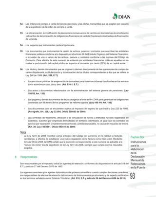 52.       Las órdenes de compra o venta de bienes o servicios, y las ofertas mercantiles que se aceptan con ocasión
               de la expedición de la orden de compra o venta.

     53.       La refinanciación, la modificación de plazos como consecuencia de cambios en los sistemas de amortización
               y el cambio de denominación de obligaciones financieras de carácter hipotecario destinadas a la financiación
               de vivienda.

     54.       Los pagarés que instrumenten cartera hipotecaria.

     55.       Los documentos que instrumentan la cesión de activos, pasivos y contratos que suscriban las entidades
               financieras públicas conforme a lo dispuesto por el artículo 68 del Estatuto Orgánico del Sistema Financiero,
               o la cesión de uno o varios de los activos, pasivos o contratos conforme a las normas del Código de
               Comercio. Para efectos de este numeral, se entiende por entidades financieras públicas aquellas en las
               cuales la participación del capital público es superior al cincuenta por ciento (50%) de su capital social.

     56.       Los títulos y demás documentos que se originen o deriven directamente de las operaciones de compra de
               cartera hipotecaria, su titularización y la colocación de los títulos correspondientes a los que se refiere la
               Ley 546 de 1999. (Art. 530, E.T.)

           -     Las escrituras públicas de enajenación de inmuebles para viviendas urbanas clasificadas en los estratos
                 socio económicos uno, dos y tres. (Art. 530-1, E.T.)

           -     Los actos y documentos relacionados con la administración del sistema general de pensiones. (Ley
                 100/93, Art. 135)

           -     Los pagarés y demás documentos de deuda otorgados a favor del INCORA para garantizar las obligaciones
                 contraídas con él dentro de los programas de reforma agraria. (Ley 160 /94, Art. 100)

           -     Los documentos que se encuentren sujetos al impuesto de registro de que trata la Ley 223 de 1995.
                 (Parágrafo, Art. 226, Ley 223/95, Oficio 058683 de 2009)

           -     Los contratos de fletamento, afiliación o de vinculación de naves y artefactos navales registrados en
                 Colombia, suscritos por empresas domiciliadas en territorio colombiano, al igual que los contratos de
                 servicio por reparación o mantenimiento de naves y artefactos navales, no causarán impuesto de timbre.
                 (Art. 30, Ley 730/2001, Oficio 043441 de 2009)

     Nota
           La Ley 1231 de 2008 modificó varios artículos del Código de Comercio en lo relativo a facturas
                                                                                                                                Capítulo Dos
           cambiarias, a efectos de establecer una nueva regulación de la factura como título valor. Mediante
           Circular 96 de 2008, la DIAN señaló que la exención correspondiente a este numeral es aplicable a la                 Instrucciones
           “factura de venta” tras la expedición de la Ley 1231 de 2008, siempre que cumpla con los requisitos                  para la
           exigidos.
                                                                                                                                elaboración
                                                                                                                                de la
8.   Responsables                                                                                                               Declaración
                                                                                                                                Mensual de
     Son responsables por el impuesto todos los agentes de retención, conforme a lo dispuesto en el artículo 518 del            Retenciones
     E.T. y artículo 27 del Decreto 2076 de 1992.
                                                                                                                                en la Fuente
     Los agentes consulares y los agentes diplomáticos del gobierno colombiano cuando cumplan funciones consulares,
     son responsables de efectuar la retención del impuesto de timbre causado en el exterior y de expedir certificados
     en los términos señalados en el Estatuto Tributario. (Art. 518, E.T. y artículo 26 del Decreto 4836 de 2010)               93
 